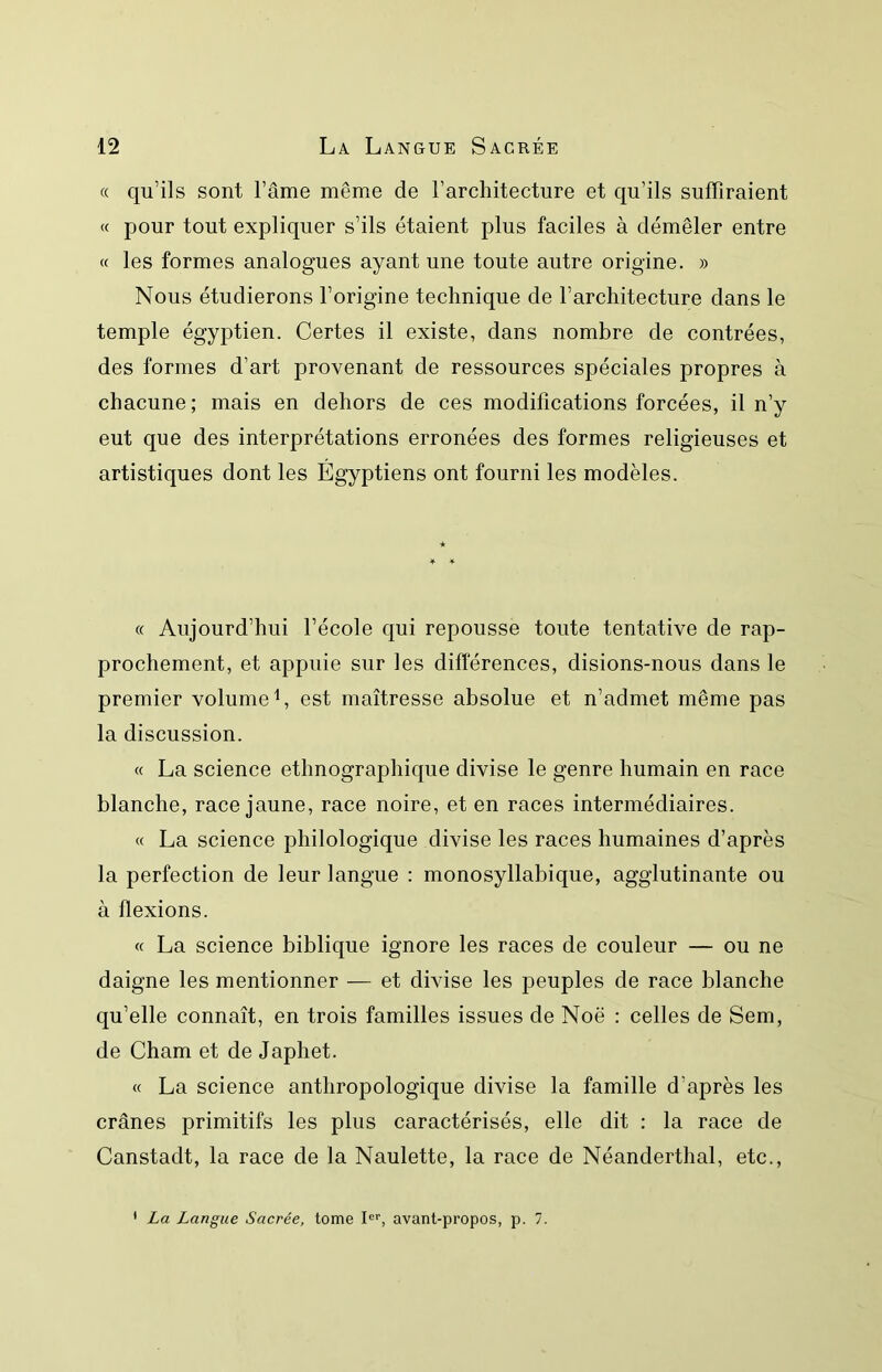 « qu’ils sont l’âme même de l’architecture et qu’ils suffiraient « pour tout expliquer s’ils étaient plus faciles à démêler entre « les formes analogues ayant une toute autre origine. » Nous étudierons l’origine technique de l’architecture dans le temple égyptien. Certes il existe, dans nombre de contrées, des formes d’art provenant de ressources spéciales propres à chacune; mais en dehors de ces modifications forcées, il n’y eut que des interprétations erronées des formes religieuses et artistiques dont les Égyptiens ont fourni les modèles. « Aujourd’hui l’école qui repousse toute tentative de rap- prochement, et appuie sur les différences, disions-nous dans le premier volume L est maîtresse absolue et n’admet même pas la discussion. « La science ethnographique divise le genre humain en race blanche, race jaune, race noire, et en races intermédiaires. « La science philologique divise les races humaines d’après la perfection de leur langue : monosyllabique, agglutinante ou à flexions. « La science biblique ignore les races de couleur — ou ne daigne les mentionner — et divise les peuples de race blanche qu’elle connaît, en trois familles issues de Noë : celles de Sem, de Cham et de Japhet. « La science anthropologique divise la famille d’après les crânes primitifs les plus caractérisés, elle dit : la race de Canstadt, la race de la Naulette, la race de Néanderthal, etc., ' La Langue Sacrée, tome I®'’, avant-propos, p. 7.