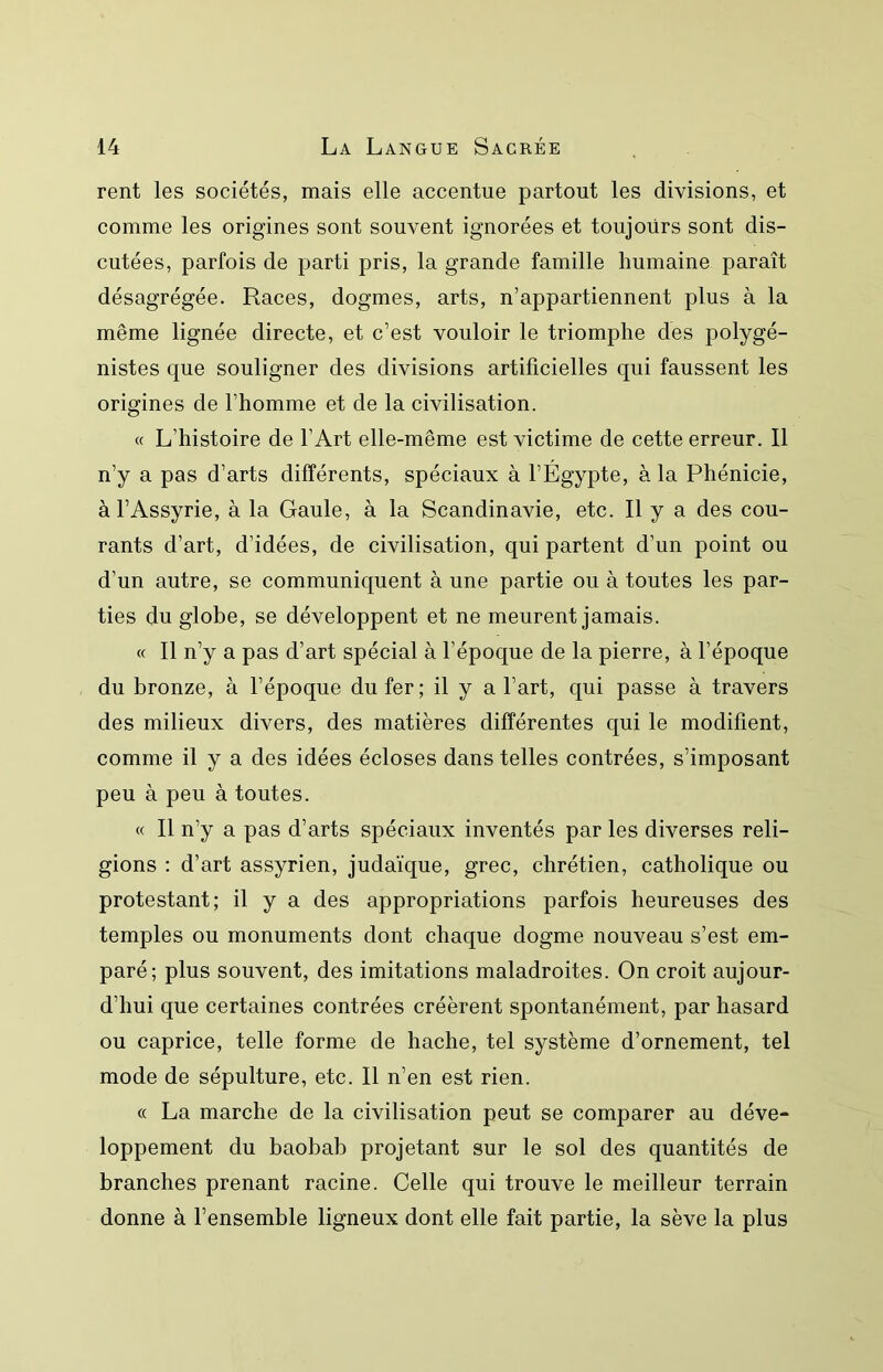 rent les sociétés, mais elle accentue partout les divisions, et comme les origines sont souvent ignorées et toujours sont dis- cutées, parfois de parti pris, la grande famille humaine paraît désagrégée. Races, dogmes, arts, n’appartiennent plus à la même lignée directe, et c’est vouloir le triomphe des polygé- nistes que souligner des divisions artificielles qui faussent les origines de l’homme et de la civilisation. « L’histoire de l’Art elle-même est victime de cette erreur. Il n’y a pas d’arts différents, spéciaux à l’Egypte, à la Phénicie, à l’Assyrie, à la Gaule, à la Scandinavie, etc. Il y a des cou- rants d’art, d’idées, de civilisation, qui partent d’un point ou d’un autre, se communiquent à une partie ou à toutes les par- ties du globe, se développent et ne meurent jamais. « Il n’y a pas d’art spécial à l’époque de la pierre, à l’époque du bronze, à l’époque du fer; il y a l’art, qui passe à travers des milieux divers, des matières différentes qui le modifient, comme il y a des idées écloses dans telles contrées, s’imposant peu à peu à toutes. « Il n’y a pas d’arts spéciaux inventés par les diverses reli- gions : d’art assyrien, judaïque, grec, chrétien, catholique ou protestant; il y a des appropriations parfois heureuses des temples ou monuments dont chaque dogme nouveau s’est em- paré; plus souvent, des imitations maladroites. On croit aujour- d’hui que certaines contrées créèrent spontanément, par hasard ou caprice, telle forme de hache, tel système d’ornement, tel mode de sépulture, etc. Il n’en est rien. « La marche de la civilisation peut se comparer au déve- loppement du baobab projetant sur le sol des quantités de branches prenant racine. Celle qui trouve le meilleur terrain donne à l’ensemble ligneux dont elle fait partie, la sève la plus