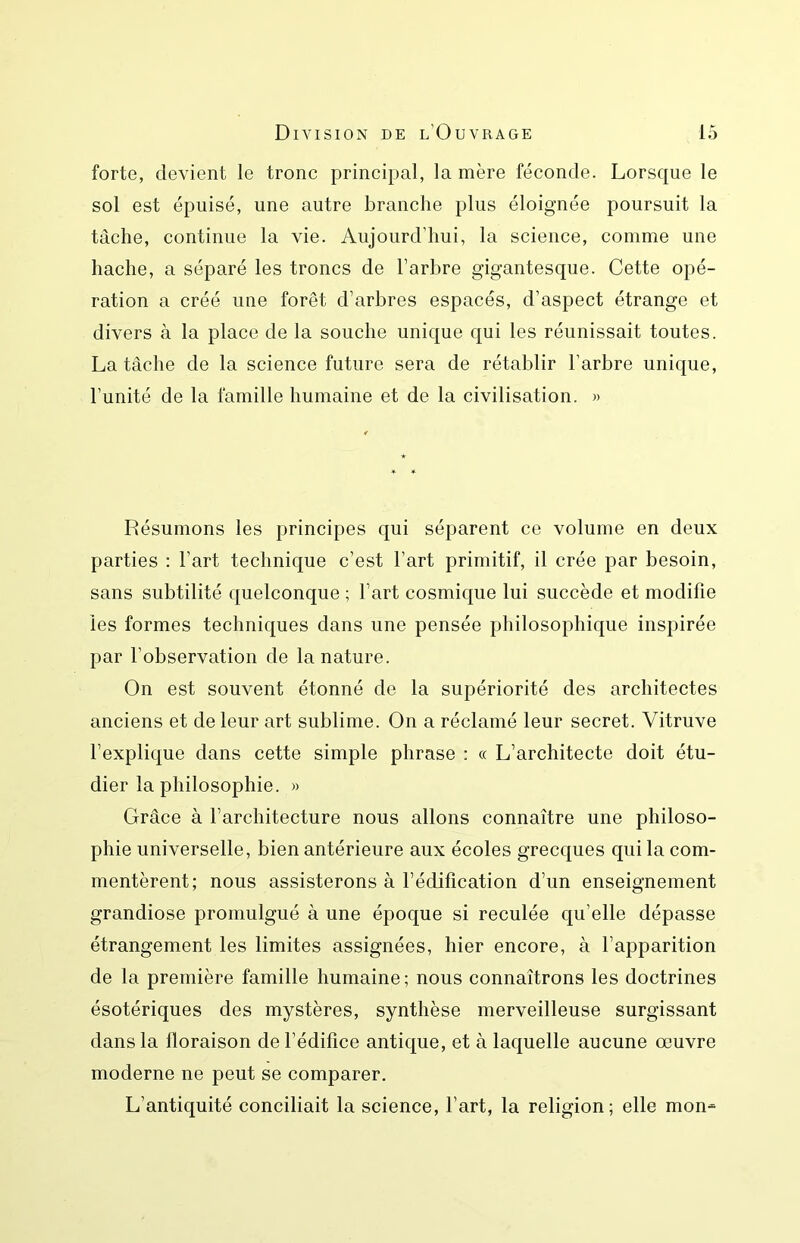 forte, devient le tronc principal, lanière féconde. Lorsque le sol est épuisé, une autre branche plus éloignée poursuit la tâche, continue la vie. Aujourd’hui, la science, comme une hache, a séparé les troncs de l’arbre gigantesque. Cette opé- ration a créé une forêt d’arbres espacés, d’aspect étrange et divers à la place de la souche unique qui les réunissait toutes. La tâche de la science future sera de rétablir l’arbre unique, l’unité de la famille humaine et de la civilisation. » Résumons les principes qui séparent ce volume en deux parties : l’art technique c’est l’art primitif, il crée par besoin, sans subtilité quelconque ; l’art cosmique lui succède et modifie les formes techniques dans une pensée philosophique inspirée par l’observation de la nature. On est souvent étonné de la supériorité des architectes anciens et de leur art sublime. On a réclamé leur secret. Vitruve l’explique dans cette simple phrase : « L’architecte doit étu- dier la philosophie. » Grâce à l’architecture nous allons connaître une philoso- phie universelle, bien antérieure aux écoles grecques qui la com- mentèrent; nous assisterons à l’édification d’un enseignement grandiose promulgué à une époque si reculée qu’elle dépasse étrangement les limites assignées, hier encore, à l’apparition de la première famille humaine; nous connaîtrons les doctrines ésotériques des mystères, synthèse merveilleuse surgissant dans la floraison de l’édifice antique, et à laquelle aucune œuvre moderne ne peut se comparer. L’antiquité conciliait la science, l’art, la religion; elle mon-