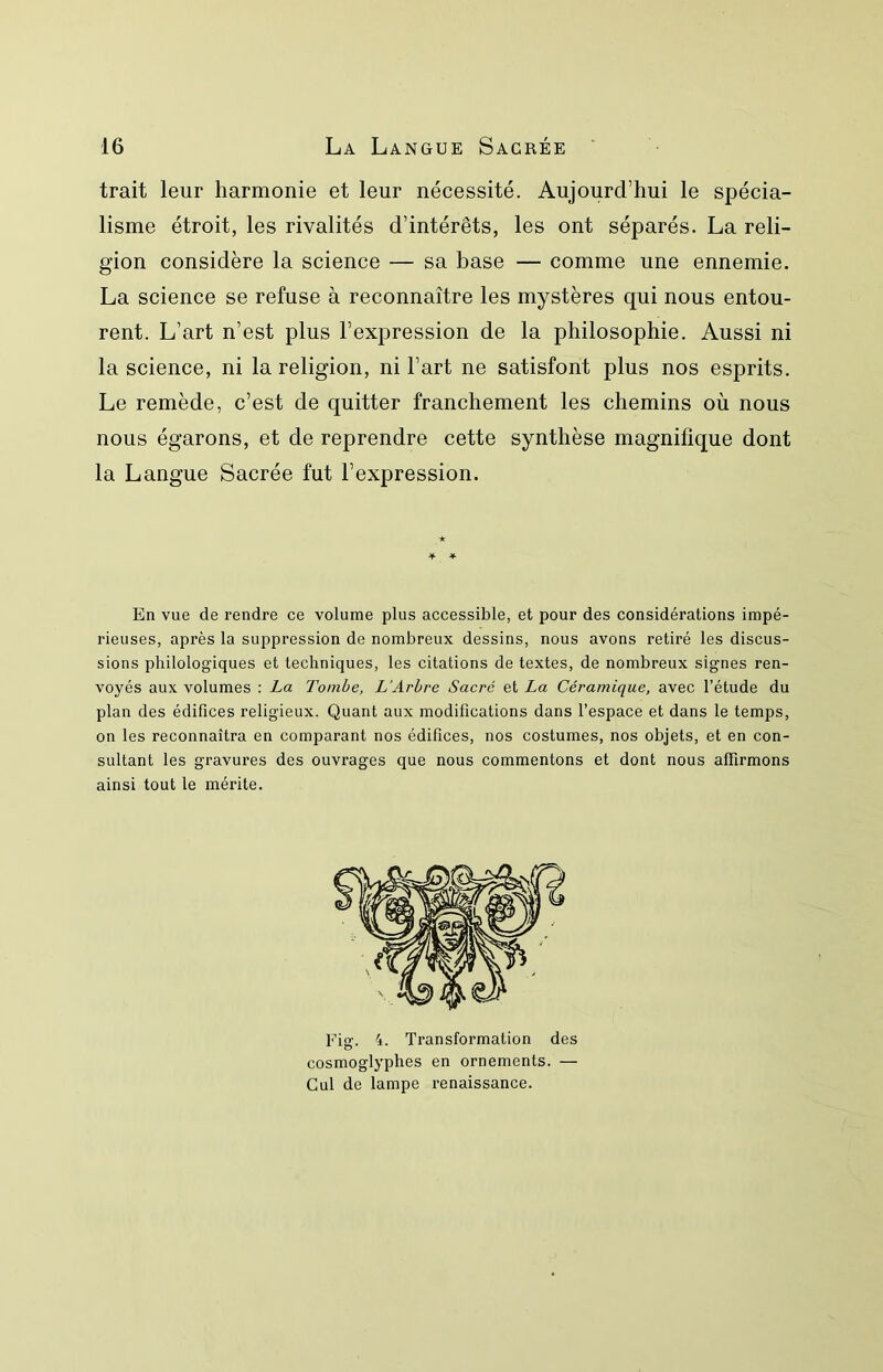 trait leur harmonie et leur nécessité. Aujourd’hui le spécia- lisme étroit, les rivalités d’intérêts, les ont séparés. La reli- gion considère la science — sa base — comme une ennemie. La science se refuse à reconnaître les mystères qui nous entou- rent. L’art n’est plus l’expression de la philosophie. Aussi ni la science, ni la religion, ni l’art ne satisfont plus nos esprits. Le remède, c’est de quitter franchement les chemins où nous nous égarons, et de reprendre cette synthèse magnifique dont la Langue Sacrée fut l’expression. En vue de rendre ce volume plus accessible, et pour des considérations impé- rieuses, après la suppression de nombreux dessins, nous avons retiré les discus- sions philologiques et techniques, les citations de textes, de nombreux signes ren- voyés aux volumes : La Tombe, L’Arbre Sacré et La Céramique, avec l’étude du plan des édifices religieux. Quant aux modifications dans l’espace et dans le temps, on les reconnaîtra en comparant nos édifices, nos costumes, nos objets, et en con- sultant les gravures des ouvrages que nous commentons et dont nous affirmons ainsi tout le mérite. Fig. 4. Transformation des cosmoglyphes en ornements. — Cul de lampe renaissance.