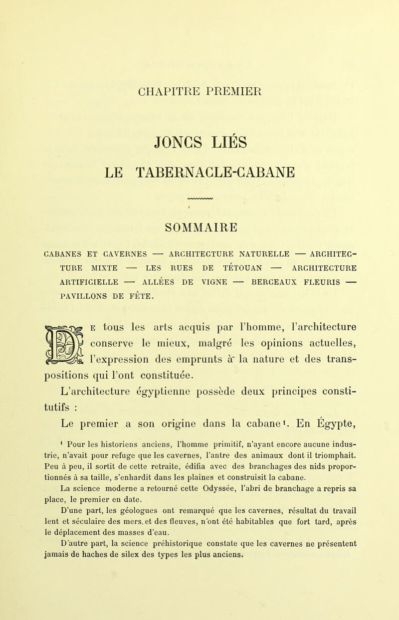 CHAPITRE PREMIER JONCS LIÉS LE TABERNACLE-CABANE SOMMAIRE CABANES ET CAVERNES — ARCHITECTURE NATURELLE ARCHITEC- TURE MIXTE — LES RUES DE TÉTOUAN — ARCHITECTURE ARTIFICIELLE ALLEES DE VIGNE BERCEAUX FLEURIS PAVILLONS DE FETE. E tous les arts acquis par riiomme, Farchitecture conserve le mieux, malgré les opinions actuelles, l’expression des emprunts à' la nature et des trans- positions qui Font constituée. L’architecture égyptienne possède deux principes consti- tutifs : Le premier a son origine dans la cabane*. En Égypte, * Pour les historiens anciens, l’homme primitif, n’ayant encore aucune indus- trie, n’avait pour refuge que les cavernes, l’antre des animaux dont il triomphait. Peu à peu, il sortit de cette retraite, édifia avec des branchages des nids propor- tionnés à sa taille, s’enhardit dans les plaines et construisit la cabane. La science moderne a retourné cette Odyssée, l’abri de branchage a repris sa place, le premier en date. D’une part, les géologues ont remarqué que les cavernes, résultat du travail lent et séculaire des mers, et des fleuves, n ont été habitables que fort tard, après le déplacement des masses d’eau. D’autre part, la science préhistorique constate que les cavernes ne présentent jamais de haches de silex des types les plus anciensi