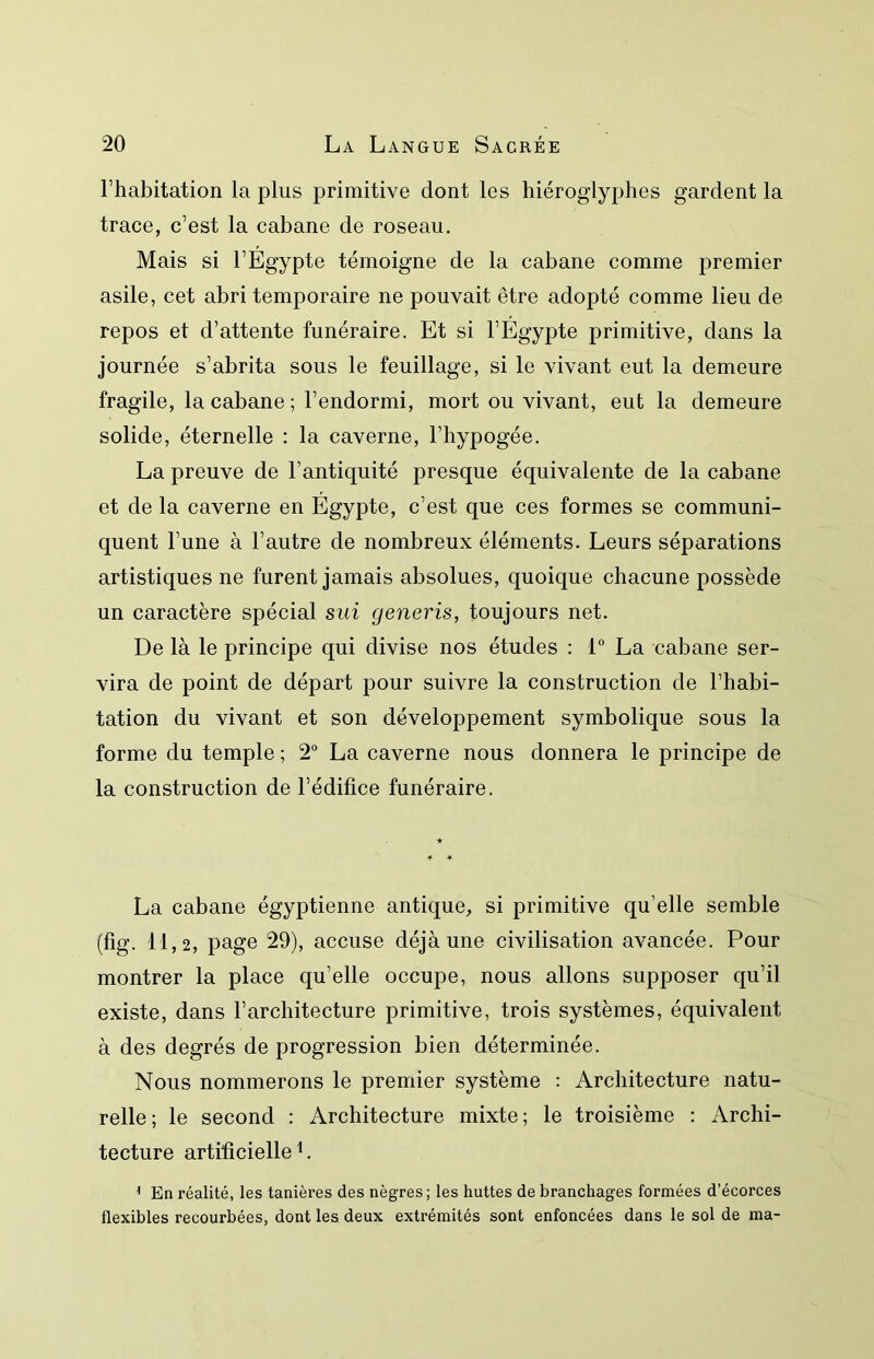 l’habitation la plus primitive dont les hiéroglyphes gardent la trace, c’est la cabane de roseau. Mais si l’Egypte témoigne de la cabane comme premier asile, cet abri temporaire ne pouvait être adopté comme lieu de repos et d’attente funéraire. Et si l’Egypte primitive, dans la journée s’abrita sous le feuillage, si le vivant eut la demeure fragile, la cabane ; l’endormi, mort ou vivant, eut la demeure solide, éternelle : la caverne, l’hypogée. La preuve de l’antiquité presque équivalente de la cabane et de la caverne en Egypte, c’est que ces formes se communi- quent l’une à l’autre de nombreux éléments. Leurs séparations artistiques ne furent jamais absolues, quoique chacune possède un caractère spécial sui generis, toujours net. De là le principe qui divise nos études : 1 La cabane ser- vira de point de départ pour suivre la construction de l’habi- tation du vivant et son développement symbolique sous la forme du temple ; 2“ La caverne nous donnera le principe de la construction de l’édifice funéraire. La cabane égyptienne antique, si primitive qu’elle semble (fig. 11,2, page 29), accuse déjà une civilisation avancée. Pour montrer la place qu’elle occupe, nous allons supposer qu’il existe, dans l’architecture primitive, trois systèmes, équivalent à des degrés de progression bien déterminée. Nous nommerons le premier système : Architecture natu- relle; le second : Architecture mixte; le troisième : Archi- tecture artificielle L ^ En réalité, les tanières des nègres ; les huttes de branchages formées d’écorces flexibles recourbées, dont les deux extrémités sont enfoncées dans le sol de ma-