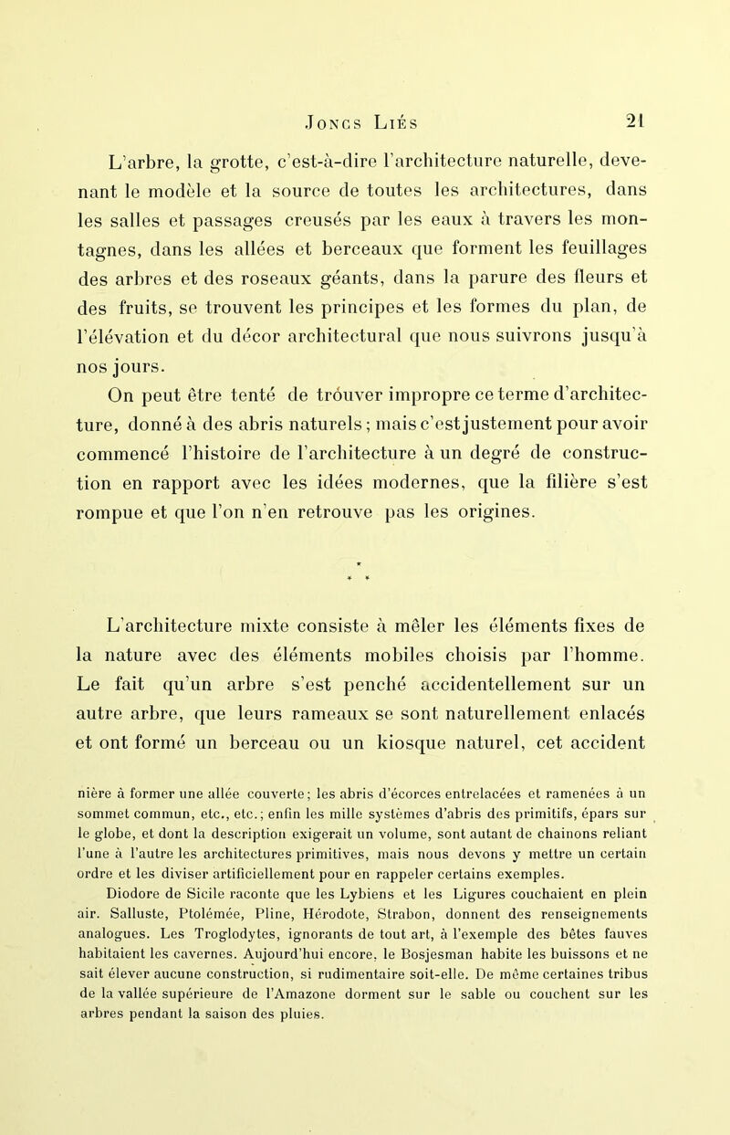 L’arbre, la grotte, c’est-à-dire rarchitecture naturelle, deve- nant le modèle et la source de toutes les architectures, dans les salles et passages creusés par les eaux à travers les mon- tagnes, dans les allées et berceaux que forment les feuillages des arbres et des roseaux géants, dans la parure des fleurs et des fruits, se trouvent les principes et les formes du plan, de l’élévation et du décor architectural que nous suivrons jusqu’à nos jours. On peut être tenté de trouver impropre ce terme d’architec- ture, donné à des abris naturels ; mais c’est justement pour avoir commencé l’histoire de l’architecture à un degré de construc- tion en rapport avec les idées modernes, que la filière s’est rompue et que l’on n’en retrouve pas les origines. L’architecture mixte consiste à mêler les éléments fixes de la nature avec des éléments mobiles choisis par l’homme. Le fait qu’un arbre s’est penché accidentellement sur un autre arbre, que leurs rameaux se sont naturellement enlacés et ont formé un berceau ou un kiosque naturel, cet accident nière à former une allée couverte; les abris d’écorces entrelacées et ramenées à un sommet commun, etc., etc.; enfin les mille systèmes d’abris des primitifs, épars sur le globe, et dont la description exigerait un volume, sont autant de chainons reliant l’une à l’autre les architectures primitives, mais nous devons y mettre un certain ordre et les diviser artificiellement pour en rappeler certains exemples. Diodore de Sicile raconte que les Lybiens et les Ligures couchaient en plein air. Salluste, Ptolémée, Pline, Hérodote, Strabon, donnent des renseignements analogues. Les Troglodytes, ignorants de tout art, à l’exemple des bêtes fauves habitaient les cavernes. Aujourd’hui encore, le Bosjesman habite les buissons et ne sait élever aucune construction, si rudimentaire soit-elle. De même certaines tribus de la vallée supérieure de l’Amazone dorment sur le sable ou couchent sur les arbres pendant la saison des pluies.