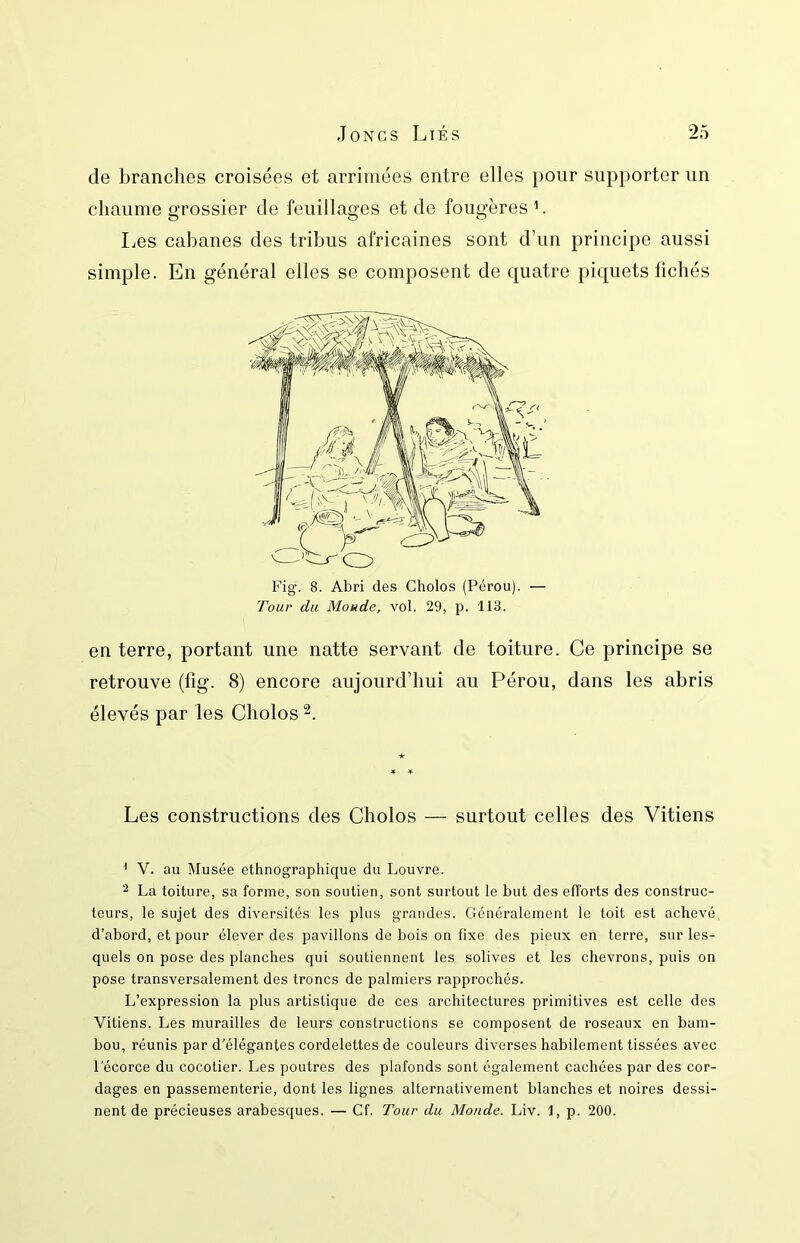 de branches croisées et arrimées entre elles pour supporter un chaume grossier de feuillages et de fougères ’. liCS cabanes des tribus africaines sont d’un principe aussi en terre, portant une natte servant de toiture. Ce principe se retrouve (fig. 8) encore aujourd’hui au Pérou, dans les abris élevés par les Cholos Les constructions des Cholos — surtout celles des Vitiens ' V. au Musée ethnographique du Louvre. 2 La toiture, sa forme, son soutien, sont surtout le but des efforts des construc- teurs, le sujet des diversités les plus grandes. Généralement le toit est achevé, d’abord, et pour élever des pavillons de bois on fixe des pieux en terre, sur les- quels on pose des planches qui soutiennent les solives et les chevrons, puis on pose transversalement des troncs de palmiers rapprochés. L’expression la plus artistique de ces architectures primitives est celte des Vitiens. Les murailles de leurs constructions se composent de roseaux en bam- bou, réunis par d’élégantes cordelettes de couleurs diverses habilement tissées avec l'écorce du cocotier. Les poutres des plafonds sont également cachées par des cor- dages en passementerie, dont les lignes alternativement blanches et noires dessi- nent de précieuses arabesques. — Cf. Tour du Monde. Liv. 1, p. 200. général elles se composent de quatre piquets fichés Fig. 8. Abri des Cholos (Pérou). — Tour du Monde, vol. 29, p. 113.