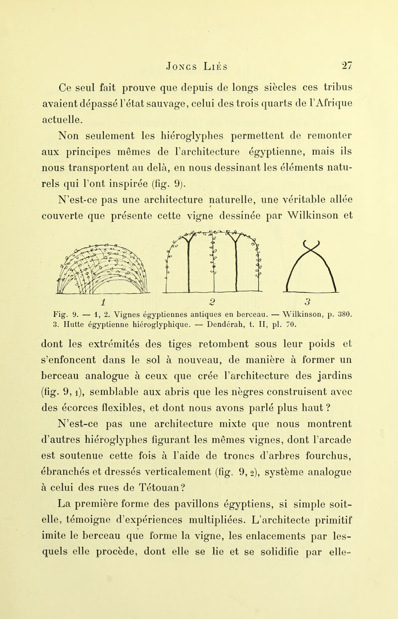 Ce seul fait prouve que depuis de longs siècles ces tribus avaient dépassé l’état sauvage, celui des trois quarts de l’Afrique actuelle. Non seulement les hiéroglyphes permettent de remonter aux principes mêmes de l’architecture égyptienne, mais ils nous transportent au delà, en nous dessinant les éléments natu- rels qui l’ont inspirée (fig. 9). N’est-ce pas une architecture naturelle, une véritable allée couverte que présente cette vigne dessinée par Wilkinson et Fig. 9. — 1, 2. Vignes égyptiennes antiques en berceau. — Wilkinson, p. 380. 3. Hutte égyptienne hiéroglyphique. — Dendérah, t. II, pl. 70. dont les extrémités des tiges retombent sous leur poids et s’enfoncent dans le sol à nouveau, de manière à former un berceau analogue à ceux que crée l’architecture des jardins (lig. 9, i), semblable aux abris que les nègres construisent avec des écorces flexibles, et dont nous avons parlé plus haut ? N’est-ce pas une architecture mixte que nous montrent d’autres hiéroglyphes figurant les mêmes vignes, dont l’arcade est soutenue cette fois à l’aide de troncs d’arbres fourchus, ébranchés et dressés verticalement (fig. 9,2), système analogue à celui des rues de Tétouan? La première forme des pavillons égyptiens, si simple soit- elle, témoigne d’expériences multipliées. L’architecte primitif imite le berceau que forme la vigne, les enlacements par les- quels elle procède, dont elle se lie et se solidifie par elle-