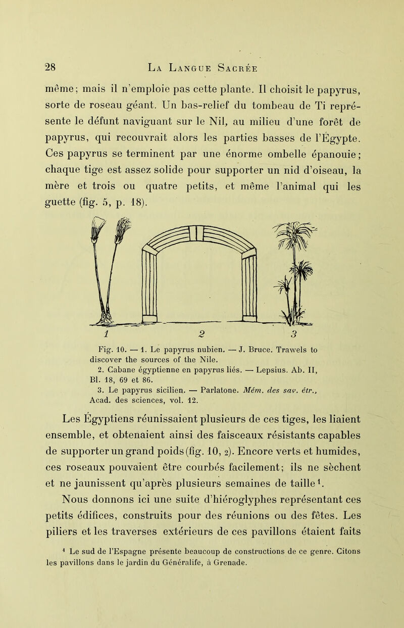 même; mais il n’emploie pas cette plante. Il choisit le papyrus, sorte de roseau géant. Un bas-relief du tombeau de Ti repré- sente le défunt naviguant sur le Nil, au milieu d’une forêt de papyrus, qui recouvrait alors les parties basses de l’Égypte. Ces papyrus se terminent par une énorme ombelle épanouie ; chaque tige est assez solide pour supporter un nid d’oiseau, la mère et trois ou cjuatre petits, et même l’animal qui les guette (fig. 5, p. 18). Fig. 10. — 1. Le papyrus nubien, —J. Bruce. Trawels to discover the sources of the Nile. 2. Cabane égyptienne en papyrus liés. — Lepsius. Ab. II, Bl. 18, 69 et 86. 3. Le papyrus sicilien. — Parlatone. Mém. des sav. étr., Acad, des sciences, vol. 12. Les Égyptiens réunissaient plusieurs de ces tiges, les liaient ensemble, et obtenaient ainsi des faisceaux résistants capables de supporter un grand poids (fig. 10, 2). Encore verts et humides, ces roseaux pouvaient être courbés facilement; ils ne sèchent et ne jaunissent qu’après plusieurs semaines de taille L Nous donnons ici une suite d’hiéroglyphes représentant ces petits édifices, construits pour des réunions ou des fêtes. Les piliers et les traverses extérieurs de ces pavillons étaient faits ^ Le sud de l’Espagne présente beaucoup de constructions de ce genre. Citons les pavillons dans le jardin du Généralife, à Grenade.
