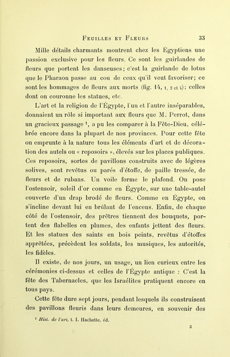 Mille détails charmants montrent chez les Égyptiens une passion exclusive pour les fleurs. Ce sont les guirlandes de fleurs que portent les danseuses; c’est la guirlande de lotus que le Pharaon passe au cou de ceux qu’il veut favoriser; ce sont les hommages de fleurs aux morts (fig. 14, i, 2 et 4); celles dont on couronne les statues, etc. L’art et la religion de l’Égypte, l’un et l’autre inséparables, donnaient un rôle si important aux fleurs que M. Perrot, dans un gracieux passage C a pu les comparer à la Fête-Dieu, célé- brée encore dans la plupart de nos provinces. Pour cette fête on emprunte à la nature tous les éléments d’art et de décora- tion des autels ou « reposoirs », élevés sur les places publiques. Ces reposoirs, sortes de pavillons construits avec de légères solives, sont revêtus ou parés d’étoffe, de paille tressée, de fleurs et de rubans. Un voile forme le plafond. On pose l’ostensoir, soleil d’or comme en Égypte, sur une table-autel couverte d’un drap brodé de fleurs. Comme en Égypte, on s’incline devant lui en brûlant de l’encens. Enfin, de chaque côté de l’ostensoir, des prêtres tiennent des bouquets, por- tent des flabelles en plumes, des enfants jettent des fleurs. Et les statues des saints en bois peints, revêtus d’étoffes apprêtées, précèdent les soldats, les musiques, les autorités, les fidèles. Il existe, de nos jours, un usage, un lien curieux entre les cérémonies ci-dessus et celles de l’Égypte antique : C’est la fête des Tabernacles, que les Israélites pratiquent encore en tous pays. Cette fête dure sept jours, pendant lesquels ils construisent des pavillons fleuris dans leurs demeures, en souvenir des ^ Hist. de l'art, t. I. Hachette, éd. 3