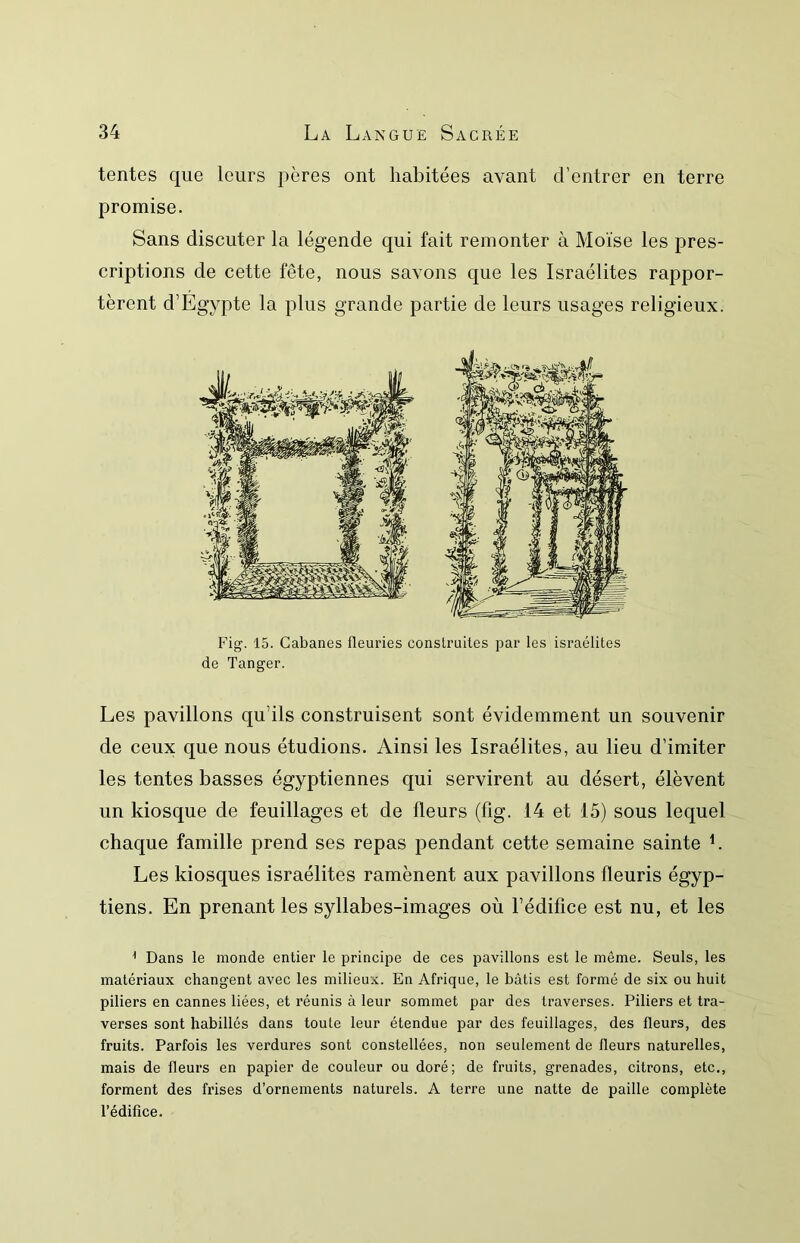 tentes que leurs itères ont habitées avant d’entrer en terre promise. Sans discuter la légende qui fait remonter à Moïse les pres- criptions de cette fête, nous savons que les Israélites rappor- tèrent d’Egypte la plus grande partie de leurs usages religieux. Fig. 15. Cabanes fleuries construites par les israélites de Tanger. Les pavillons qu’ils construisent sont évidemment un souvenir de ceux que nous étudions. Ainsi les Israélites, au lieu d’imiter les tentes basses égyptiennes qui servirent au désert, élèvent un kiosque de feuillages et de fleurs (fig. 14 et 15) sous lequel chaque famille prend ses repas pendant cette semaine sainte L Les kiosques israélites ramènent aux pavillons fleuris égyp- tiens. En prenant les syllabes-images où l’édifice est nu, et les ^ Dans le monde entier le principe de ces pavillons est le même. Seuls, les matériaux changent avec les milieux. En Afrique, le bâtis est formé de six ou huit piliers en cannes liées, et réunis à leur sommet par des traverses. Piliers et tra- verses sont habillés dans toute leur étendue par des feuillages, des fleurs, des fruits. Parfois les verdures sont constellées, non seulement de fleurs naturelles, mais de fleurs en papier de couleur ou doré; de fruits, grenades, citrons, etc., forment des frises d’ornements naturels. A terre une natte de paille complète l’édifice.