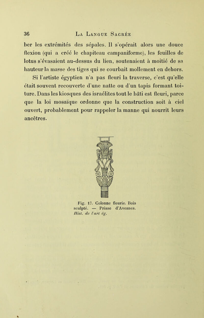 ber les extrémités des sépales. Il s’opérait alors une douce flexion (qui a créé le chapiteau campaniforme), les feuilles de lotus s’évasaient au-dessus du lien, soutenaient à moitié de sa hauteur la masse des tiges qui se courbait mollement en dehors. Si l’artiste égyptien n’a pas fleuri la traverse, c’est qu’elle était souvent recouverte d’une natte ou d’un tapis formant toi- ture. Dans les kiosques des israélitestoutle bâti est fleuri, parce que la loi mosaïque ordonne que la construction soit à ciel ouvert, probablement pour rappeler la manne qui nourrit leurs ancêtres. Fig. 17. Colonne fleurie. Bois sculpté. — Prisse d’Avesnes.