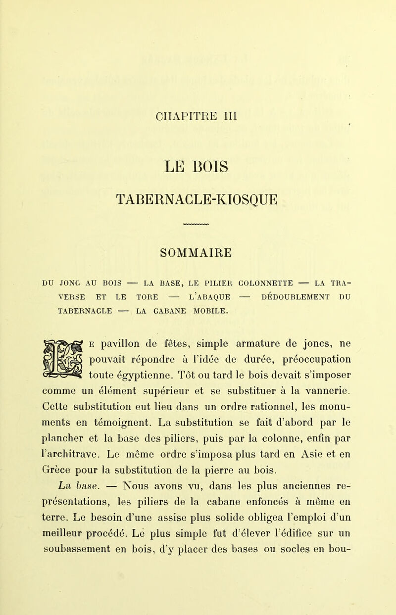 LE BOIS TABERNACLE-KIOSQUE SOMMAIRE DU JONC AU BOIS LA BASE, LE PILIER COLONNETTE — LA TRA- VERSE ET LE TORE l’aBAQUE DEDOUBLEMENT DU TABERNACLE LA CABANE MOBILE. E pavillon de fêtes, simple armature de joncs, ne pouvait répondre à l’idée de durée, préoccupation toute égyptienne. Tôt ou tard le bois devait s’imposer comme un élément supérieur et se substituer à la vannerie. Cette substitution eut lieu dans un ordre rationnel, les monu- ments en témoignent. La substitution se fait d’abord par le plancher et la base des piliers, puis par la colonne, enfin par l’architrave. Le même ordre s’imposa plus tard en Asie et en Grèce pour la substitution de la pierre au bois. La base. — Nous avons vu, dans les plus anciennes re- présentations, les piliers de la cabane enfoncés à même en terre. Le besoin d’une assise plus solide obligea l’emploi d’un meilleur procédé. Lé plus simple fut d’élever l’édifice sur un soubassement en bois, d’y placer des bases ou socles en bou-