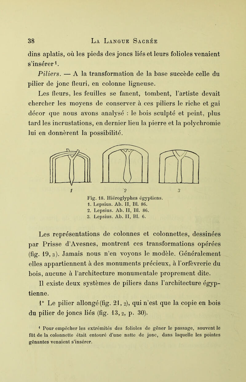 dins aplatis, où les pieds des joncs liés et leurs folioles venaient s’insérer L Piliers. — A la transformation de la base succède celle du pilier de jonc fleuri, en colonne ligneuse. Les fleurs, les feuilles se fanent, tombent, l’artiste devait chercher les moyens de conserver à ces piliers le riche et gai décor que nous avons analysé : le bois sculpté et peint, plus tard les incrustations, en dernier lieu la pierre et la polychromie lui en donnèrent la possibilité. Fig. 18. Hiéroglyphes égyptiens. 1. Lepsius. Ab. II, BI. 86. 2. Lepsius. Ab. II, Bl. 86. 3. Lepsius. Ab. II, Bl. 6. Les représentations de colonnes et colonnettes, dessinées par Prisse d’Avesnes, montrent ces transformations opérées (fig. 19,3). Jamais nous n’en voyons le modèle. Généralement elles appartiennent à des monuments précieux, à l’orfèvrerie du bois, aucune à l’architecture monumentale proprement dite. Il existe deux systèmes de piliers dans l’architecture égyp- tienne. 1° Le pilier allongé (fig. 21, 2), qui n’est que la copie en bois du pilier de joncs liés (fig. 13,2, p- 30). ^ Pour empêcher les extrémités des folioles de gêner le passage, souvent le fût de la colonnette était entouré d’une natte de jonc, dans laquelle les pointes gênantes venaient s’insérer.