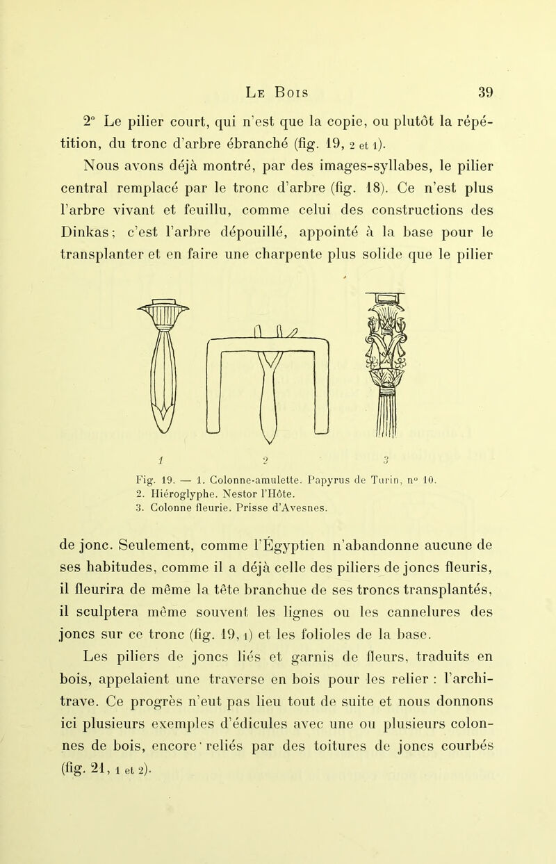 2® Le pilier court, qui n’est que la copie, ou plutôt la répé- tition, du tronc d’arbre ébranché (fig. 19, 2 et 1). Nous avons déjà montré, par des images-syllabes, le pilier central remplacé par le tronc d’arbre (fig. 18). Ce n’est plus l’arbre vivant et feuillu, comme celui des constructions des Dinkas ; c’est l’arbre dépouillé, appointé à la base pour le transplanter et en faire une charpente plus solide que le pilier 1-2 3 Fig. 19. — 1. Colonne-amulette. Papyrus de Turin, n« 10. 2. Hiéroglyphe. Nestor l’Hôte. 3. Colonne fleurie. Prisse d’Avesnes. de jonc. Seulement, comme l’Égyptien n’abandonne aucune de ses habitudes, comme il a déjà celle des piliers de joncs fleuris, il fleurira de même la tête branchue de ses troncs transplantés, il sculptera même souvent les lignes ou les cannelures des joncs sur ce tronc (fig. 19,1) et les folioles de la base. Les piliers de joncs liés et garnis de fleurs, traduits en bois, appelaient une traverse en bois pour les relier : l’archi- trave. Ce progrès n’eut pas lieu tout de suite et nous donnons ici plusieurs exemples d’édicules avec une ou plusieurs colon- nes de bois, encore ' reliés par des toitures de joncs courbés (fig. 21, 1 et 2).