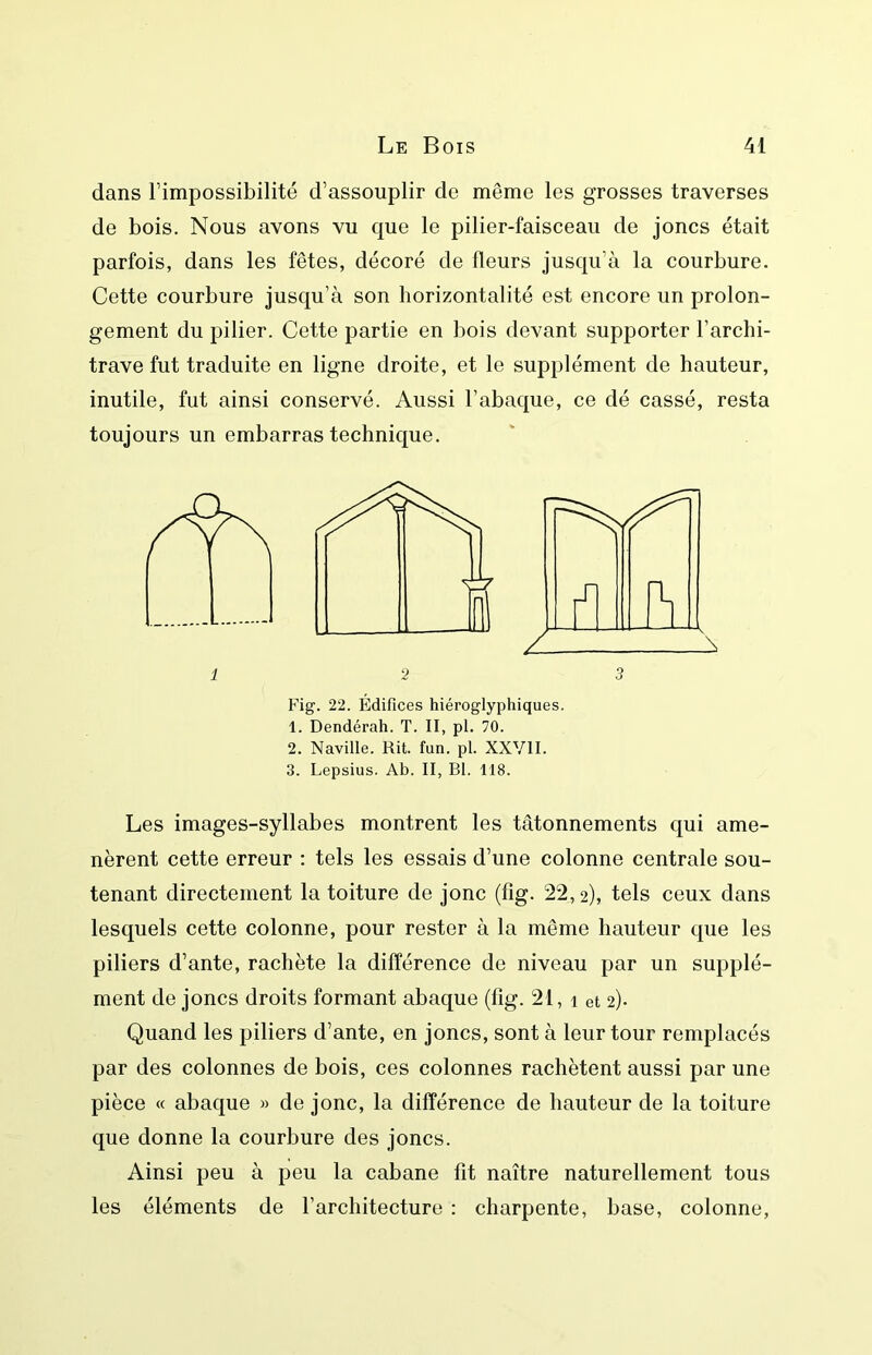 dans l’impossibilité d’assouplir de même les grosses traverses de bois. Nous avons vu que le pilier-faisceau de joncs était parfois, dans les fêtes, décoré de fleurs jusqu’à la courbure. Cette courbure jusqu’à son horizontalité est encore un prolon- gement du pilier. Cette partie en bois devant supporter l’archi- trave fut traduite en ligne droite, et le supplément de hauteur, inutile, fut ainsi conservé. Aussi l’abaque, ce dé cassé, resta toujours un embarras technique. 2 Fig. 22. Édifices hiéroglyphiques. 1. Dendérah. T. II, pl. 70. 2. Naville. Rit. fun. pl. XXVII. 3. Lepsius. Ab. II, Bl. 118. Les images-syllabes montrent les tâtonnements qui ame- nèrent cette erreur : tels les essais d’une colonne centrale sou- tenant directement la toiture de jonc (fig. 22,2), tels ceux dans lesquels cette colonne, pour rester à la même hauteur que les piliers d’ante, rachète la différence de niveau par un supplé- ment de joncs droits formant abaque (fig. 21, i et 2)- Quand les piliers d’ante, en joncs, sont à leur tour remplacés par des colonnes de bois, ces colonnes rachètent aussi par une pièce « abaque » de jonc, la différence de hauteur de la toiture que donne la courbure des joncs. Ainsi peu à peu la cabane fît naître naturellement tous les éléments de l’architecture : charpente, base, colonne.