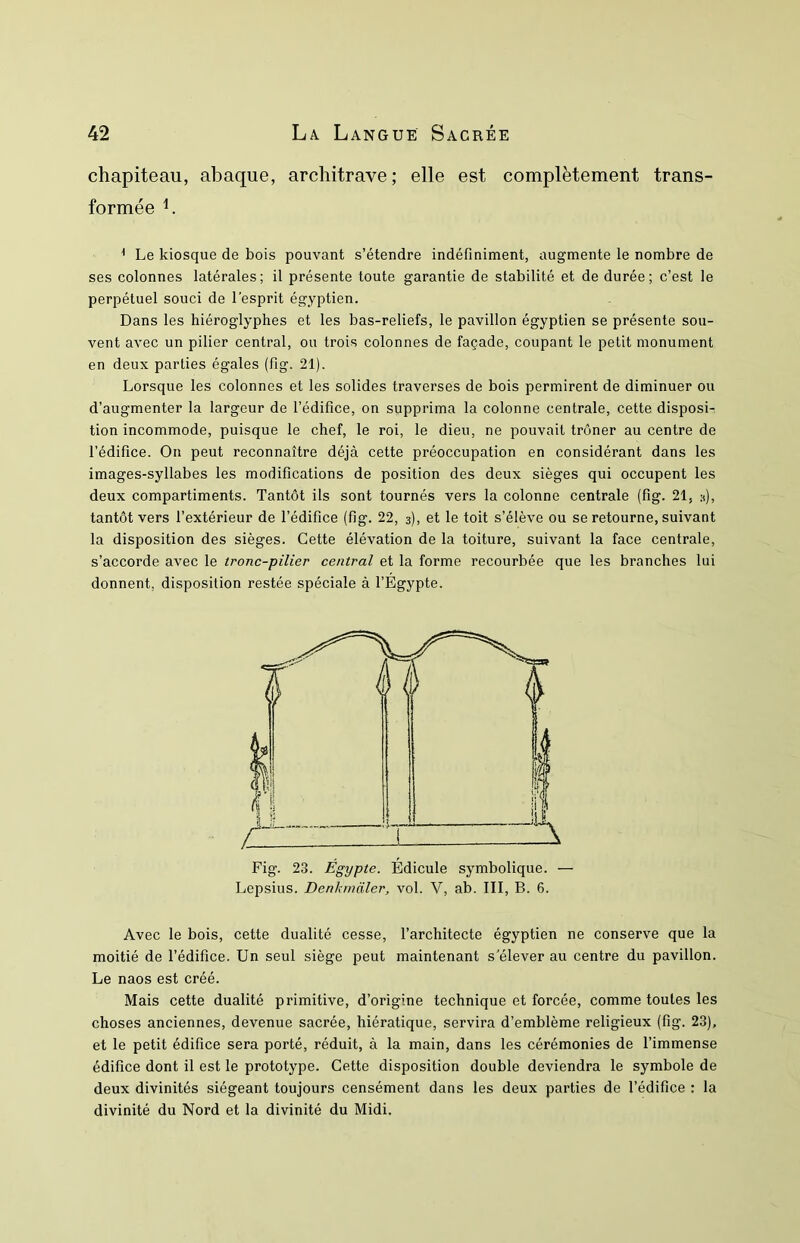 chapiteau, abaque, architrave; elle est complètement trans- formée L * Le kiosque de bois pouvant s’étendre indéfiniment, augmente le nombre de ses colonnes latérales; il présente toute garantie de stabilité et de durée; c’est le perpétuel souci de l'esprit égyptien. Dans les hiéroglyphes et les bas-reliefs, le pavillon égyptien se présente sou- vent avec un pilier central, ou trois colonnes de façade, coupant le petit monument en deux parties égales (fig. 21). Lorsque les colonnes et les solides traverses de bois permirent de diminuer ou d’augmenter la largeur de l’édifice, on supprima la colonne centrale, cette disposi- tion incommode, puisque le chef, le roi, le dieu, ne pouvait trôner au centre de l’édifice. On peut reconnaître déjà cette préoccupation en considérant dans les images-syllabes les modifications de position des deux sièges qui occupent les deux compartiments. Tantôt ils sont tournés vers la colonne centrale (fig. 21, h), tantôt vers l’extérieur de l’édifice (fig. 22, 3), et le toit s’élève ou se retourne, suivant la disposition des sièges. Cette élévation de la toiture, suivant la face centrale, s’accorde avec le tronc-pilier central et la forme recourbée que les branches lui donnent, disposition restée spéciale à l’Egypte. Fig. 23. Égypte. Édicule symbolique. — Lepsius. Denhmaler, vol. V, ab. III, B. 6. Avec le bois, cette dualité cesse, l’architecte égyptien ne conserve que la moitié de l’édifice. Un seul siège peut maintenant s’élever au centre du pavillon. Le naos est créé. Mais cette dualité primitive, d’origine technique et forcée, comme toutes les choses anciennes, devenue sacrée, hiératique, servira d’emblème religieux (fig. 23), et le petit édifice sera porté, réduit, à la main, dans les cérémonies de l’immense édifice dont il est le prototype. Cette disposition double deviendra le symbole de deux divinités siégeant toujours censément dans les deux parties de l’édifice : la divinité du Nord et la divinité du Midi.