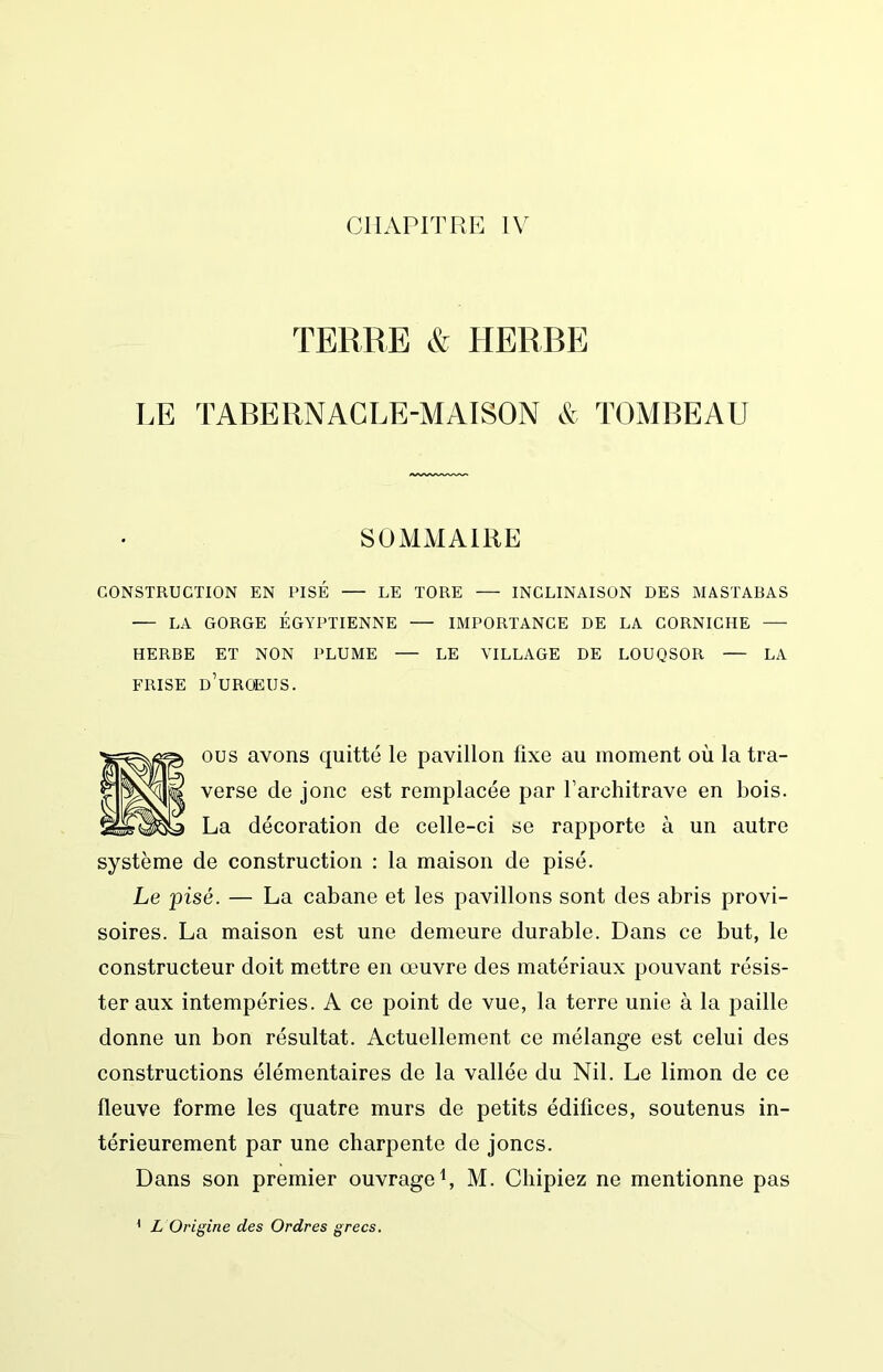 TERRE & HERBE LE TABERNACLE-MAISON & TOMBEAU SOMMAIRE CONSTRUCTION EN PISÉ — LE TORE INCLINAISON DES MASTABAS ■— LA GORGE ÉGYPTIENNE — IMPORTANCE DE LA CORNICHE HERBE ET NON PLUME LE VILLAGE DE LOUQSOR — LA FRISE d’uROEUS. ous avons quitté le pavillon fixe au moment où la tra- verse de jonc est remplacée par l’architrave en bois. La décoration de celle-ci se rapporte à un autre système de construction : la maison de pisé. Le pisé. — La cabane et les pavillons sont des abris provi- soires. La maison est une demeure durable. Dans ce but, le constructeur doit mettre en œuvre des matériaux pouvant résis- ter aux intempéries. A ce point de vue, la terre unie à la paille donne un bon résultat. Actuellement ce mélange est celui des constructions élémentaires de la vallée du Nil. Le limon de ce fleuve forme les quatre murs de petits édifices, soutenus in- térieurement par une charpente de joncs. Dans son premier ouvrage b M. Chipiez ne mentionne pas < L Origine des Ordres grecs.