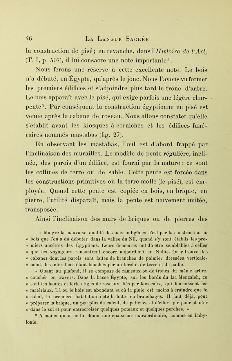 la construction de pisé; en revanche, dans VHistoire de VArt, (T. I, p. 507), il lui consacre une note importante L Nous ferons une réserve à cette excellente note. Le bois n’a débuté, en Egypte, qu’après le jonc. Nous l’avons vu former les premiers édifices et s’adjoindre plus tard le tronc d’arbre. Le bois apparaît avec le pisé, qui exige parfois une légère char- pente Par conséquent la construction égyptienne en pisé est venue après la cabane de roseau. Nous allons constater qu’elle s’établit avant les kiosques à corniches et les édifices funé- raires nommés mastabas (fig. 27). En observant les mastabas, l’œil est d’abord frappé par l’inclinaison des murailles. Le modèle de pente régulière, incli- née, des parois d’un édifice, est fourni par la nature : ce sont les collines de terre ou de sable. Cette pente est forcée dans les constructions primitives où la terre molle (le pisé), est em- ployée. Quand cette pente est copiée en bois, en brique, en pierre, l’utilité disparaît, mais la pente est naïvement imitée, transposée. Ainsi l’inclinaison des murs de briques ou de pierres des ' « Malgré la mauvaise qualité des bois indigènes c’est par la construction en « bois que l’on a dû débuter dans la vallée du Nil, quand s’y sont établis les pre- « miers ancêtres des Égyptiens. Leurs demeures ont dû être semblables à celles « que les voyageurs rencontrent encore aujourd’hui en Nubie. On y trouve des « cabanes dont les parois sont faites de branches de palmier dressées verticale- « ment, les interstices étant bouchés par un torchis de terre et de paille. « Quant au plafond, il se compose de rameaux ou de troncs du même arbre, « couchés en travers. Dans la basse Égypte, sur les bords du lac Menzaleh, ce « sont les hautes et fortes tiges de roseaux, liés par faisceaux, qui fournissent les « matériaux. Là oû le bois est abondant et où la pluie est moins à craindre que le « soleil, la première habitation a été la hutte en branchages. Il faut déjà, pour « préparer la brique, un peu plus de calcul, de patience et d’effort que pour planter « dans le sol et pour entrecroiser quelques poteaux et quelques perches. » 2 A moins qu’on ne lui donne une épaisseur extraordinaire, comme en Baby- lonie.
