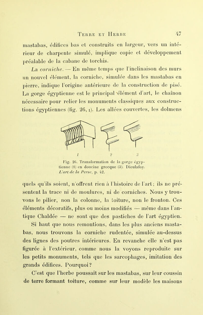 mastabas, édifices l)as et construits en largeur, vers un inté- rieur de charpente simulé, implique copie et développement préalable de la cabane de torchis. La corniche. — En même temps que l’inclinaison des murs un nouvel élément, la corniche, simulée dans les mastabas en pierre, indique l’origine antérieure de la construction de pisé. La gorge égyptienne est le principal 'élément d’art, le chaînon nécessaire pour relier les monuments classiques aux construc- tions égyptiennes (lîg. 26, i). Les allées couvertes, les dolmens Fig. 26. Transformation de la gorge égyp- tienne (1) en doucine grecque (3). Dieulafoy. L'art de la Perse^ p. 42. quels qu’ils soient, n’offrent rien à l’histoire de l’art ; ils ne pré- sentent la trace ni de moulures, ni de corniches. Nous y trou- vons le pilier, non la colonne, la toiture, non le fronton. Ces éléments décoratifs, plus ou moins modifiés — même dans l’an- tique Chaldée — ne sont que des pastiches de l’art égyptien. Si haut que nous remontions, dans les plus anciens masta- bas, nous trouvons la corniche rudentée, simulée au-dessus des lignes des poutres intérieures. En revanche elle n’est pas figurée à l’extérieur, comme nous la voyons reproduite sur les petits monuments, tels que les sarcophages, imitation des grands édifices. Pourquoi? C’est que l’herbe poussait sur les mastabas, sur leur coussin de terre formant toiture, comme sur leur modèle les maisons