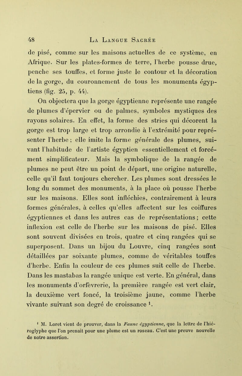 de pisé, comme sur les maisons actuelles de ce système, en Afrique. Sur les plates-formes de terre, l’herbe pousse drue, penche ses touffes, et forme juste le contour et la décoration de la gorge, du couronnement de tous les monuments égyp- tiens (fig. 25, p. 44). On objectera que la gorge égyptienne représente une rangée de plumes d’épervier ou de palmes, symboles mystiques des rayons solaires. En effet, la forme des stries qui décorent la gorge est trop large et trop arrondie à l’extrémité pour repré- senter l’herbe ; elle imite la forme générale des plumes, sui- vant l’habitude de l’artiste égyptien essentiellement et forcé- ment simplificateur. Mais la symbolique de la rangée de plumes ne peut être un point de départ, une origine naturelle, celle qu’il faut toujours chercher. Les plumes sont dressées le long du sommet des monuments, à la place où pousse l’herbe sur les maisons. Elles sont infléchies, contrairement à leurs formes générales, à celles qu’elles affectent sur les coiffures égyptiennes et dans les autres cas de représentations ; cette inflexion est celle de l’herbe sur les maisons de pisé. Elles sont souvent divisées en trois, quatre et cinq rangées qui se superposent. Dans un bijou du Louvre, cinq rangées sont détaillées par soixante plumes, comme de véritables touffes d’herbe. Enfin la couleur de ces plumes suit celle de l’herbe. Dans les mastabas la rangée unique est verte. En général, dans les monuments d’orfèvrerie, la première rangée est vert clair, la deuxième vert foncé, la troisième jaune, comme l’herbe vivante suivant son degré de croissance L ^ M. Loret vient de prouver, dans la Faune égyptienne, que la lettre de l’hié- roglyphe que l’on prenait pour une plume est un roseau. C’est une preuve nouvelle de notre assertion.