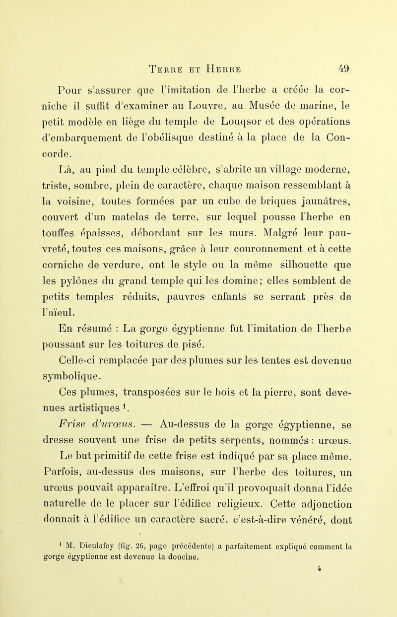 Pour s’assurer que rimitation de l’herbe a créée la cor- niche il suffit d’examiner au Louvre, au Musée de marine, le petit modèle en liège du temple de Louqsor et des opérations d’embarquement de l’obélisque destiné à la place de la Con- corde. Là, au pied du temple célèbre, s’abrite un village moderne, triste, sombre, plein de caractère, chaque maison ressemblant à la voisine, toutes formées par un cube de briques jaunâtres, couvert d’un matelas de terre, sur lequel pousse l’herbe en touffes épaisses, débordant sur les murs. Malgré leur pau- vreté, toutes ces maisons, grâce à leur couronnement et à cette corniche de verdure, ont le style ou la même silhouette que les pylônes du grand temple qui les domine; elles semblent de petits temples réduits, pauvres enfants se serrant près de l’aïeul. En résumé : La gorge égyptienne fut l’imitation de l’herbe poussant sur les toitures de pisé. Celle-ci remplacée par des plumes sur les tentes est devenue symbolique. Ces plumes, transposées sur le bois et la pierre, sont deve- nues artistiques L Frise d’iirœus. — Au-dessus de la gorge égyptienne, se dresse souvent une frise de petits serpents, nommés : urœus. Le but primitif de cette frise est indiqué par sa place même. Parfois, au-dessus des maisons, sur l’herbe des toitures, un urœus pouvait apparaître. L’effroi qu’il provoquait donna l’idée naturelle de le placer sur l’édifice religieux. Cette adjonction donnait à l’édifice un caractère sacré, c’est-à-dire vénéré, dont ^ M. Dieulafoy (fig. 26, page précédente) a parfaitement expliqué comment la gorge égyptienne est devenue la doucine. 4