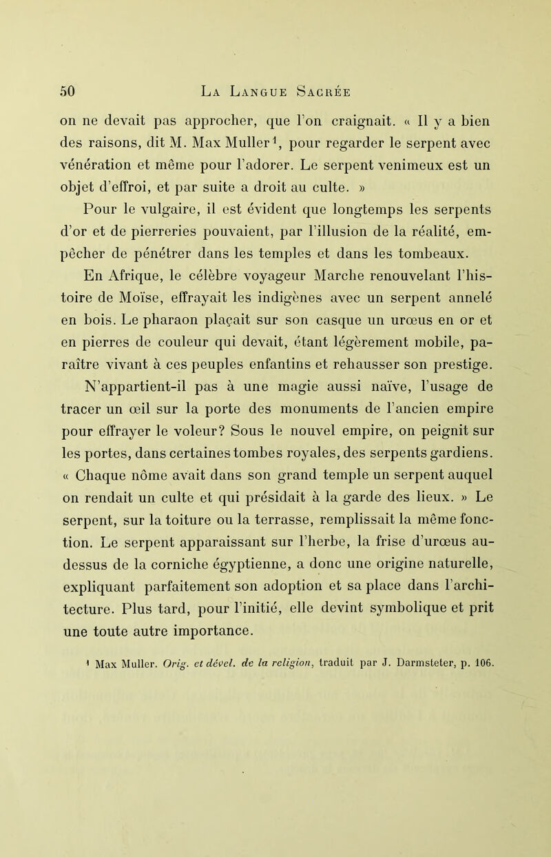 on ne devait pas approcher, que l’on craignait, a II y a bien des raisons, dit M. Max Muller^, pour regarder le serpent avec vénération et même pour l’adorer. Le serpent venimeux est un objet d’effroi, et par suite a droit au culte. » Pour le vulgaire, il est évident que longtemps les serpents d’or et de pierreries pouvaient, par l’illusion de la réalité, em- pêcher de pénétrer dans les temples et dans les tombeaux. En Afrique, le célèbre voyageur Marche renouvelant l’his- toire de Moïse, effrayait les indigènes avec un serpent annelé en bois. Le pharaon plaçait sur son casque un urœus en or et en pierres de couleur qui devait, étant légèrement mobile, pa- raître vivant à ces peuples enfantins et rehausser son prestige. N’appartient-il pas à une magie aussi naïve, l’usage de tracer un œil sur la porte des monuments de l’ancien empire pour effrayer le voleur? Sous le nouvel empire, on peignit sur les portes, dans certaines tombes royales, des serpents gardiens. « Chaque nome avait dans son grand temple un serpent auquel on rendait un culte et qui présidait à la garde des lieux. » Le serpent, sur la toiture ou la terrasse, remplissait la même fonc- tion. Le serpent apparaissant sur l’herbe, la frise d’urœus au- dessus de la corniche égyptienne, a donc une origine naturelle, expliquant parfaitement son adoption et sa place dans l’archi- tecture. Plus tard, pour l’initié, elle devint symbolique et prit une toute autre importance. ’ Max Muller. Orig. et dé^el. de la religion, traduit par J. Darmsteter, p. 106.