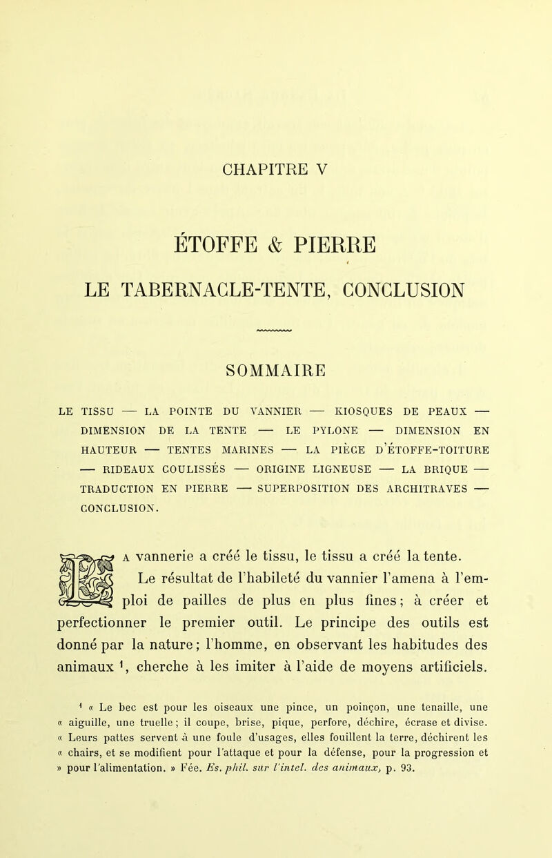 ÉTOFFE & PIERRE 1 LE TABERNACLE-TENTE, CONCLUSION SOMMAIRE LE TISSU LA. POINTE DU VANNIER — KIOSQUES DE PEAUX DIMENSION DE LA TENTE LE PYLONE — DIMENSION EN HAUTEUR TENTES MARINES LA PIÈCE D ETOFFE-TOITURE RIDEAUX COULISSÉS ORIGINE LIGNEUSE LA BRIQUE TRADUCTION EN PIERRE SUPERPOSITION DES ARCHITRAVES CONCLUSION. A vannerie a créé le tissu, le tissu a créé latente. Le résultat de l’habileté du vannier l’amena à l’em- ploi de pailles de plus en plus fines; à créer et perfectionner le premier outil. Le principe des outils est donné par la nature; l’homme, en observant les habitudes des animaux cherche à les imiter à l’aide de moyens artificiels. ^ « Le bec est pour les oiseaux une pince, un poinçon, une tenaille, une « aiguille, une truelle ; il coupe, brise, pique, perfore, déchire, écrase et divise. « Leurs pattes servent à une foule d’usages, elles fouillent la terre, déchirent les « chairs, et se modifient pour l’attaque et pour la défense, pour la progression et » pour l’alimentation. » Fée. Es. phil. sûr l'intel. des animauXi p. 93.