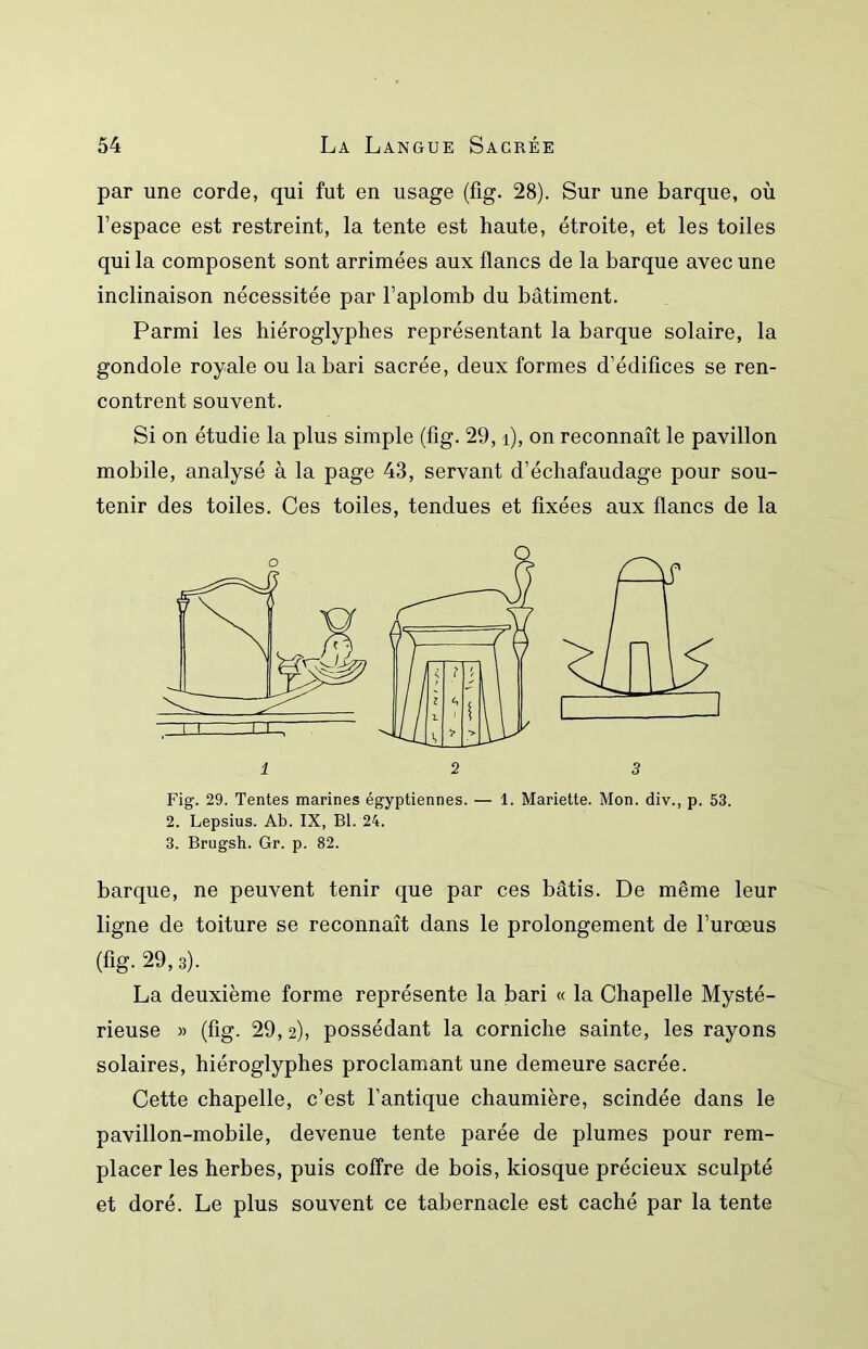 par une corde, qui fut en usage (fig. 28). Sur une barque, où l’espace est restreint, la tente est haute, étroite, et les toiles qui la composent sont arrimées aux flancs de la barque avec une inclinaison nécessitée par l’aplomb du bâtiment. Parmi les hiéroglyphes représentant la barque solaire, la gondole royale ou la bari sacrée, deux formes d’édifices se ren- contrent souvent. Si on étudie la plus simple (fig. 29, i), on reconnaît le pavillon mobile, analysé à la page 43, servant d’échafaudage pour sou- tenir des toiles. Ces toiles, tendues et fixées aux flancs de la Fig. 29. Tentes marines égyptiennes. — 1. Mariette. Mon. div., p. 53. 2. Lepsius. Ab. IX, Bl. 24. 3. Brugsh. Gr. p. 82. barque, ne peuvent tenir que par ces bâtis. De même leur ligne de toiture se reconnaît dans le prolongement de l’urœus (fig. 29,3). La deuxième forme représente la bari « la Chapelle Mysté- rieuse » (fig. 29, 2), possédant la corniche sainte, les rayons solaires, hiéroglyphes proclamant une demeure sacrée. Cette chapelle, c’est l’antique chaumière, scindée dans le pavillon-mobile, devenue tente parée de plumes pour rem- placer les herbes, puis coffre de bois, kiosque précieux sculpté et doré. Le plus souvent ce tabernacle est caché par la tente