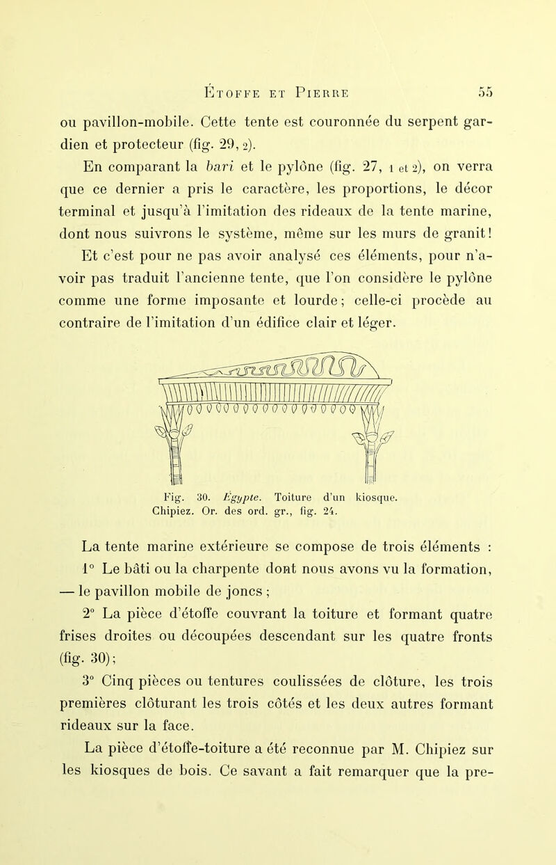 ou pavillon-mobile. Cette tente est couronnée du serpent gar- dien et protecteur (fig. 29, 2). En comparant la bari et le pylône (fig. 27, 1 et 2), on verra que ce dernier a pris le caractère, les proportions, le décor terminal et jusqu’à l’imitation des rideaux de la tente marine, dont nous suivrons le système, même sur les murs de granit ! Et c’est pour ne pas avoir analysé ces éléments, pour n’a- voir pas traduit l’ancienne tente, que l’on considère le pylône comme une forme imposante et lourde ; celle-ci procède au contraire de l’imitation d’un édifice clair et léger. La tente marine extérieure se compose de trois éléments : 1° Le bâti ou la charpente dont nous avons vu la formation, — le pavillon mobile de joncs ; 2 La pièce d’étoffe couvrant la toiture et formant quatre frises droites ou découpées descendant sur les quatre fronts (fig. 30); 3“ Cinq pièces ou tentures coulissées de clôture, les trois premières clôturant les trois côtés et les deux autres formant rideaux sur la face. La pièce d’étoffe-toiture a été reconnue par M. Chipiez sur les kiosques de bois. Ce savant a fait remarquer que la pre-