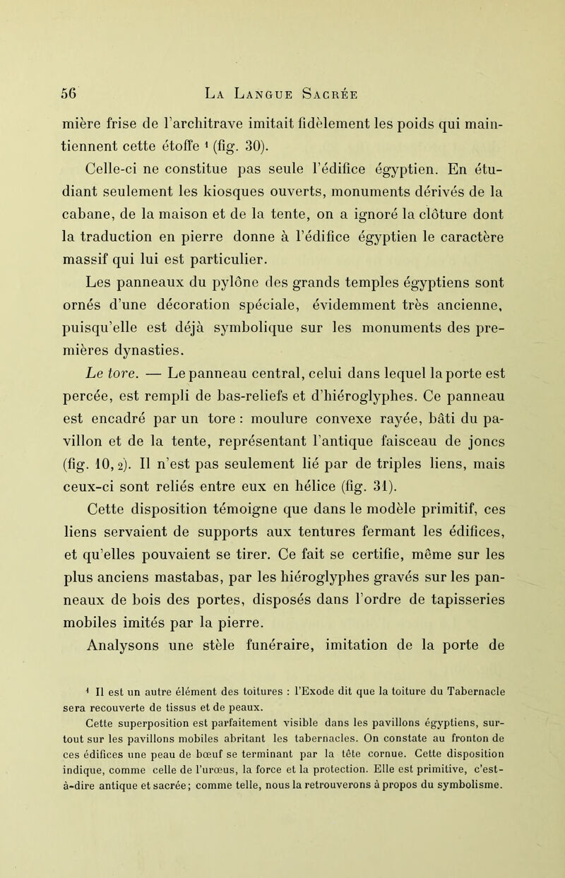 mière frise de l’architrave imitait fidèlement les poids qui main- tiennent cette étoffe ^ (fig. 30). Celle-ci ne constitue pas seule l’édifice égyptien. En étu- diant seulement les kiosques ouverts, monuments dérivés de la cabane, de la maison et de la tente, on a ignoré la clôture dont la traduction en pierre donne à l’édifice égyptien le caractère massif qui lui est particulier. Les panneaux du pylône des grands temples égyptiens sont ornés d’une décoration spéciale, évidemment très ancienne, puisqu’elle est déjà symbolique sur les monuments des pre- mières dynasties. Le tore. — Le panneau central, celui dans lequel la porte est percée, est rempli de bas-reliefs et d’hiéroglyphes. Ce panneau est encadré par un tore : moulure convexe rayée, bâti du pa- villon et de la tente, représentant l’antique faisceau de joncs (fig. 10,2). Il n’est pas seulement lié par de triples liens, mais ceux-ci sont reliés entre eux en hélice (fig. 31). Cette disposition témoigne que dans le modèle primitif, ces liens servaient de supports aux tentures fermant les édifices, et qu’elles pouvaient se tirer. Ce fait se certifie, même sur les plus anciens mastabas, par les hiéroglyphes gravés sur les pan- neaux de bois des portes, disposés dans l’ordre de tapisseries mobiles imités par la pierre. Analysons une stèle funéraire, imitation de la porte de ^ Il est un autre élément des toitures : l’Exode dit que la toiture du Tabernacle sera recouverte de tissus et de peaux. Cette superposition est parfaitement visible dans les pavillons égyptiens, sur- tout sur les pavillons mobiles abritant les tabernacles. On constate au fronton de ces édifices une peau de bœuf se terminant par la tête cornue. Cette disposition indique, comme celle de l’urœus, la force et la protection. Elle est primitive, c’est- à-dire antique et sacrée; comme telle, nous la retrouverons à propos du symbolisme.