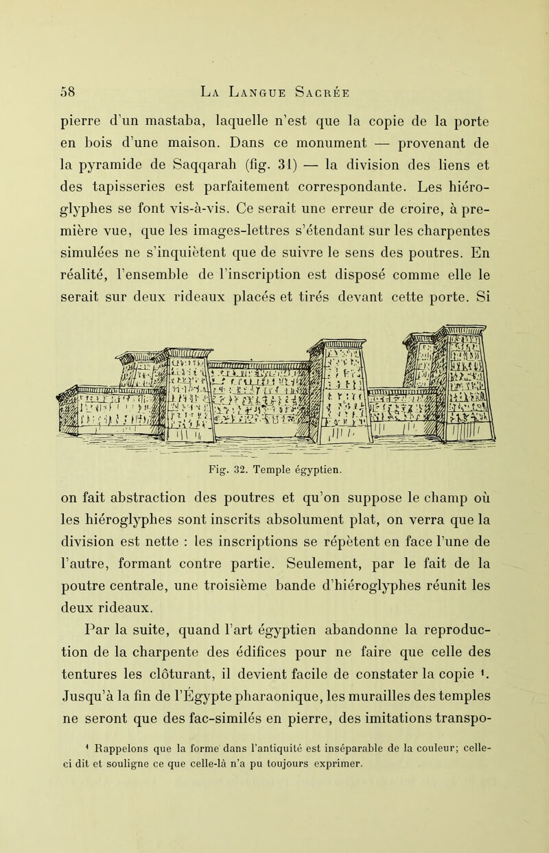 pierre d’un mastaba, laquelle n’est que la copie de la porte en bois d’une maison. Dans ce monument — provenant de la pyramide de Saqqarah (fig. 31) — la division des liens et des tapisseries est parfaitement correspondante. Les hiéro- glyphes se font vis-à-vis. Ce serait une erreur de croire, à pre- mière vue, que les images-lettres s’étendant sur les charpentes simulées ne s’inquiètent que de suivre le sens des poutres. En réalité, l’ensemble de l’inscription est disposé comme elle le serait sur deux rideaux placés et tirés devant cette porte. Si on fait abstraction des poutres et qu’on suppose le champ où les hiéroglyphes sont inscrits absolument plat, on verra que la division est nette : les inscriptions se répètent en face l’une de l’autre, formant contre partie. Seulement, par le fait de la poutre centrale, une troisième bande d’hiéroglyphes réunit les deux rideaux. Par la suite, quand l’art égyptien abandonne la reproduc- tion de la charpente des édifices pour ne faire que celle des tentures les clôturant, il devient facile de constater la copie h Jusqu’à la fin de FÉgypte pharaonique, les murailles des temples ne seront que des fac-similés en pierre, des imitations transpo- ^ Rappelons que la forme dans l’antiquité est inséparable de la couleur; celle- ei dit et souligne ce que celle-là n’a pu toujours exprimer.