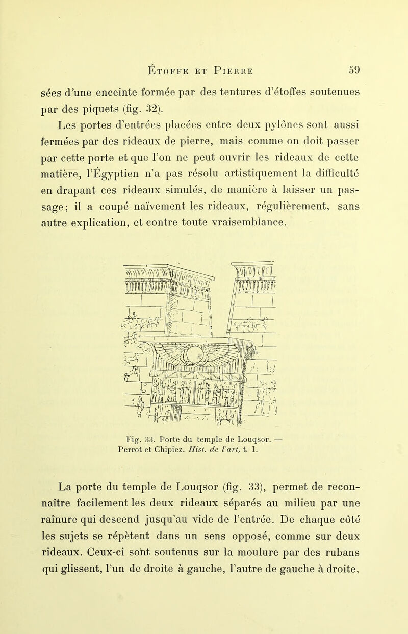 sées d^’une enceinte formée par des tentures d’étoffes soutenues par des piquets (fig. 32). Les portes d’entrées placées entre deux pylônes sont aussi fermées par des rideaux de pierre, mais comme on doit passer par cette porte et que l’on ne peut ouvrir les rideaux de cette matière, l’Égyptien n’a pas résolu artistiquement la difficulté en drapant ces rideaux simulés, de manière à laisser un pas- sage ; il a coupé naïvement les rideaux, régulièrement, sans autre explication, et contre toute vraisemblance. Fig’. 33. Porte du temple de Louqsor. — Perrot et Chipiez. Hist. de l’art, t. I. La porte du temple de Louqsor (fig. 33), permet de recon- naître facilement les deux rideaux séparés au milieu par une raînure qui descend jusqu’au vide de l’entrée. De chaque côté les sujets se répètent dans un sens opposé, comme sur deux rideaux. Ceux-ci sont soutenus sur la moulure par des rubans qui glissent, l’un de droite à gauche, l’autre de gauche à droite,
