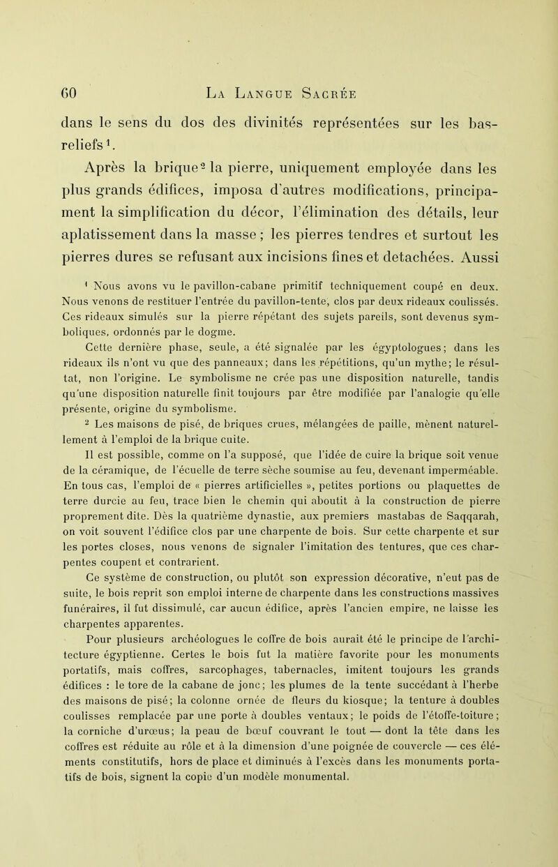 dans le sens du dos des divinités représentées sur les bas- reliefs L Après la brique-la pierre, uniquement employée dans les plus grands édifices, imposa d'autres modifications, principa- ment la simplification du décor, l’élimination des détails, leur aplatissement dans la masse ; les pierres tendres et surtout les pierres dures se refusant aux incisions fines et détachées. Aussi * Nous avons vu le pavillon-cabane primitif techniquement coupé en deux. Nous venons de restituer l’entrée du pavillon-tente, clos par deux rideaux coulissés. Ces rideaux simulés sur la pierre répétant des sujets pareils, sont devenus sym- boliques, ordonnés par le dogme. Cette dernière phase, seule, a été signalée par les égyptologues; dans les rideaux ils n’ont vu que des panneaux; dans les répétitions, qu’un mythe; le résul- tat, non l’origine. Le symbolisme ne crée pas une disposition naturelle, tandis qu’une disposition naturelle finit toujours par être modifiée par l’analogie qu’elle présente, origine du symbolisme. ^ Les maisons de pisé, de briques crues, mélangées de paille, mènent naturel- lement à l’emploi de la brique cuite. Il est possible, comme on l’a supposé, que l’idée de cuire la brique soit venue de la céramique, de l’écuelle de terre sèche soumise au feu, devenant imperméable. En tous cas, l’emploi de « pierres artificielles », petites portions ou plaquettes de terre durcie au feu, trace bien le chemin qui aboutit à la construction de pierre proprement dite. Dès la quatrième dynastie, aux premiers mastabas de Saqqarah, on voit souvent l’édifice clos par une charpente de bois. Sur cette charpente et sur les portes closes, nous venons de signaler l’imitation des tentures, que ces char- pentes coupent et contrarient. Ce système de construction, ou plutôt son expression décorative, n’eut pas de suite, le bois reprit son emploi interne de charpente dans les constructions massives funéraires, il fut dissimulé, car aucun édifice, après l’ancien empire, ne laisse les charpentes apparentes. Pour plusieurs archéologues le coffre de bois aurait été le principe de l’archi- tecture égyptienne. Certes le bois fut la matière favorite pour les monuments portatifs, mais coffres, sarcophages, tabernacles, imitent toujours les grands édifices : le tore de la cabane de jonc; les plumes de la tente succédant à l’herbe des maisons de pisé; la colonne ornée de fleurs du kiosque; la tenture à doubles coulisses remplacée par une porte à doubles ventaux; le poids de l’étoffe-toiture ; la corniche d’urœus; la peau de bœuf couvrant le tout — dont la tête dans les coffres est réduite au rôle et à la dimension d’une poignée de couvercle — ces élé- ments constitutifs, hors de place et diminués à l’excès dans les monuments porta- tifs de bois, signent la copie d’un modèle monumental.