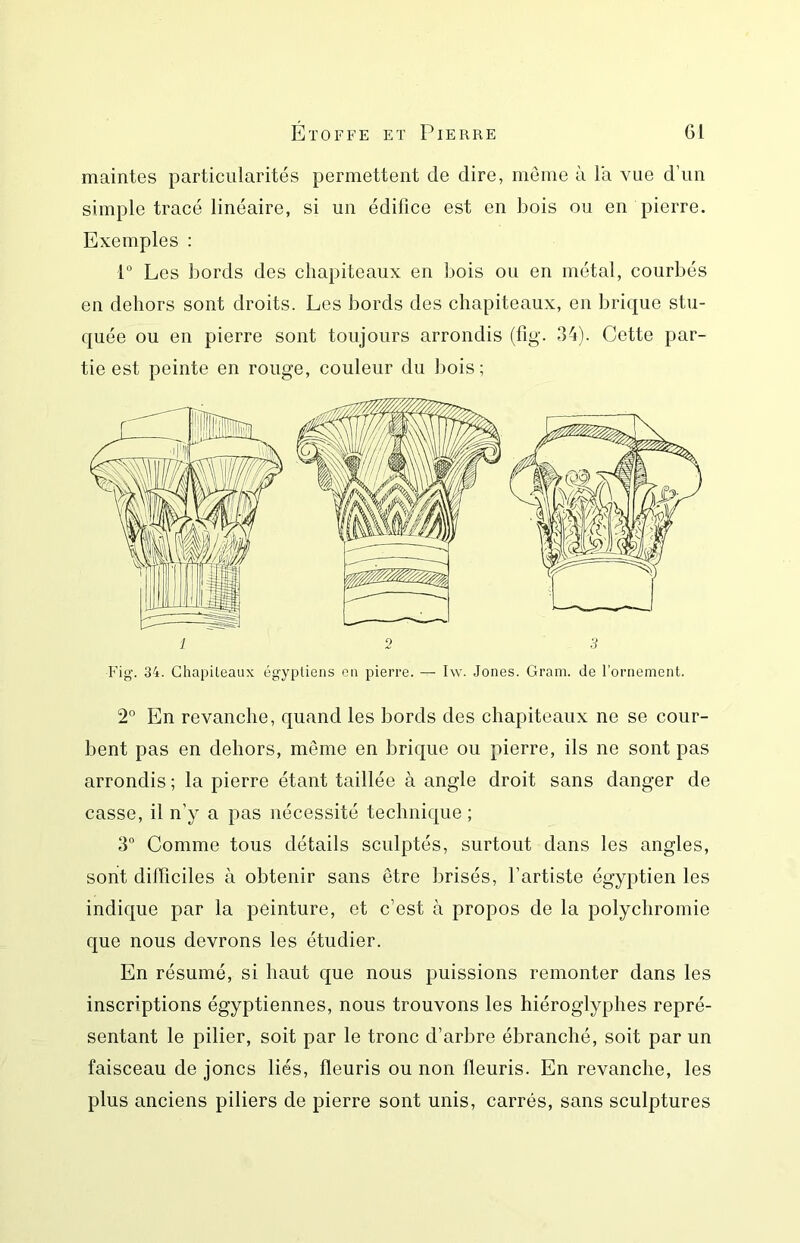 maintes particularités permettent de dire, meme à la vue d’un simple tracé linéaire, si un édifice est en bois ou en pierre. Exemples ; 1“ Les bords des chapiteaux en bois ou en métal, courbés en dehors sont droits. Les bords des chapiteaux, en brique stu- quée ou en pierre sont toujours arrondis (fig. 34). Cette par- tie est peinte en rouge, couleur du bois; Fig. 34. Chapileaux égyptiens on pierre. — I\v. Jones. Gram, de l’ornement. 2° En revanche, quand les bords des chapiteaux ne se cour- bent pas en dehors, meme en brique ou pierre, ils ne sont pas arrondis ; la pierre étant taillée à angle droit sans danger de casse, il n’y a pas nécessité technique ; 3 Comme tous détails sculptés, surtout dans les angles, sont difficiles à obtenir sans être brisés, l’artiste égyptien les indique par la peinture, et c’est à propos de la polychromie que nous devrons les étudier. En résumé, si haut que nous puissions remonter dans les inscriptions égyptiennes, nous trouvons les hiéroglyphes repré- sentant le pilier, soit par le tronc d’arbre ébranché, soit par un faisceau de joncs liés, fleuris ou non fleuris. En revanche, les plus anciens piliers de pierre sont unis, carrés, sans sculptures