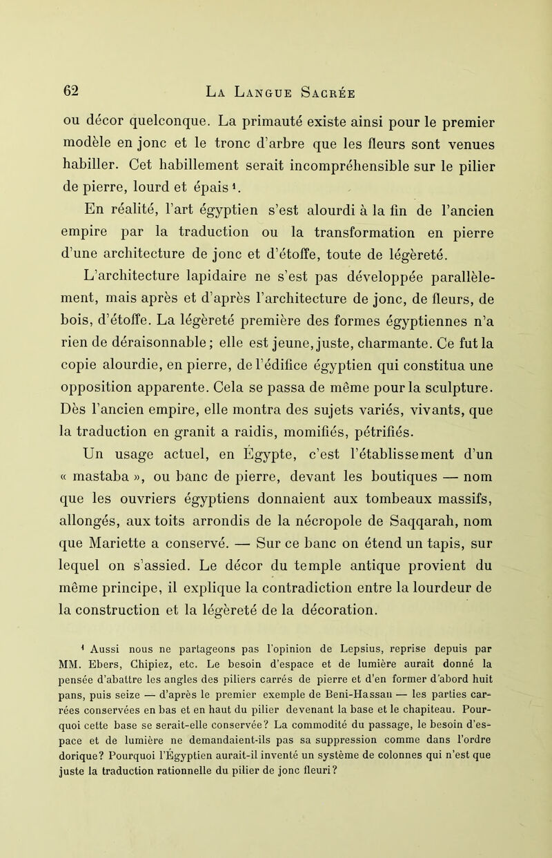 ou décor quelconque. La primauté existe ainsi pour le premier modèle en jonc et le tronc d’arbre que les fleurs sont venues habiller. Cet habillement serait incompréhensible sur le pilier de pierre, lourd et épais b En réalité, l’art égyptien s’est alourdi à la fin de l’ancien empire par la traduction ou la transformation en pierre d’une architecture de jonc et d’étoffe, toute de légèreté. L’architecture lapidaire ne s’est pas développée parallèle- ment, mais après et d’après l’architecture de jonc, de fleurs, de bois, d’étoffe. La légèreté première des formes égyptiennes n’a rien de déraisonnable ; elle est jeune, juste, charmante. Ce fut la copie alourdie, en pierre, de l’édifice égyptien qui constitua une opposition apparente. Cela se passa de même pour la sculpture. Dès l’ancien empire, elle montra des sujets variés, vivants, que la traduction en granit a raidis, momifiés, pétrifiés. Un usage actuel, en Égypte, c’est l’établissement d’un « mastaba », ou banc de pierre, devant les boutiques — nom que les ouvriers égyptiens donnaient aux tombeaux massifs, allongés, aux toits arrondis de la nécropole de Saqqarah, nom que Mariette a conservé. — Sur ce banc on étend un tapis, sur lequel on s’assied. Le décor du temple antique provient du même principe, il explique la contradiction entre la lourdeur de la construction et la légèreté de la décoration. * Aussi nous ne partageons pas l'opinion de Lepsius, reprise depuis par MM. Ebers, Chipiez, etc. Le besoin d’espace et de lumière aurait donné la pensée d’abattre les angles des piliers carrés de pierre et d’en former d'abord huit pans, puis seize — d’après le premier exemple de Beni-Hassau — les parties car- rées conservées en bas et en haut du pilier devenant la base et le chapiteau. Pour- quoi cette base se serait-elle conservée? La commodité du passage, le besoin d’es- pace et de lumière ne demandaient-ils pas sa suppression comme dans l’ordre dorique? Pourquoi l’Égyptien aurait-il inventé un système de colonnes qui n’est que juste la traduction rationnelle du pilier de jonc fleuri?