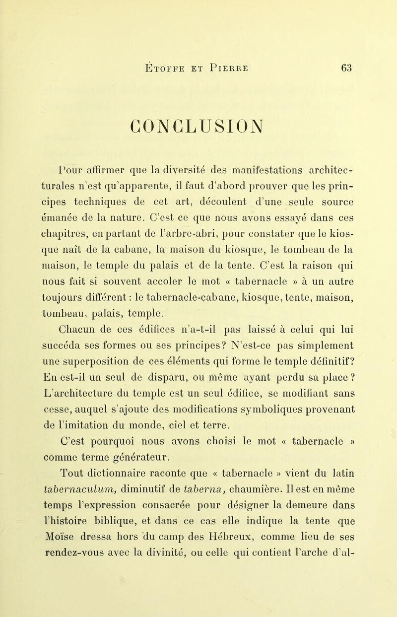 CONCLUSION Pour affirmer que la diversité des manifestations architec- turales n’est qu’apparente, il faut d’abord prouver que les prin- cipes techniques de cet art, découlent d’une seule source émanée de la nature. C’est ce que nous avons essayé dans ces chapitres, en partant de l’arbre-abri, pour constater que le kios- que naît de la cabane, la maison du kiosque, le tombeau de la maison, le temple du palais et de la tente. C’est la raison qui nous fait si souvent accoler le mot « tabernacle » à un autre toujours différent ; le tabernacle-cabane, kiosque, tente, maison, tombeau, palais, temple. Chacun de ces édifices n’a-t-il pas laissé à celui qui lui succéda ses formes ou ses principes? N’est-ce pas simplement une superposition de ces éléments qui forme le temple définitif? En est-il un seul de disparu, ou même ayant perdu sa place ? L’architecture du temple est un seul édifice, se modifiant sans cesse, auquel s’ajoute des modifications symboliques provenant de l’imitation du monde, ciel et terre. C’est pourquoi nous avons choisi le mot « tabernacle » comme terme générateur. Tout dictionnaire raconte que « tabernacle » vient du latin tabernsiculum, diminutif de taberna, chaumière. Il est en même temps l’expression consacrée pour désigner la demeure dans l’histoire biblique, et dans ce cas elle indique la tente que Moïse dressa hors du camp des Hébreux, comme lieu de ses rendez-vous avec la divinité, ou celle qui contient l’arche d’al-