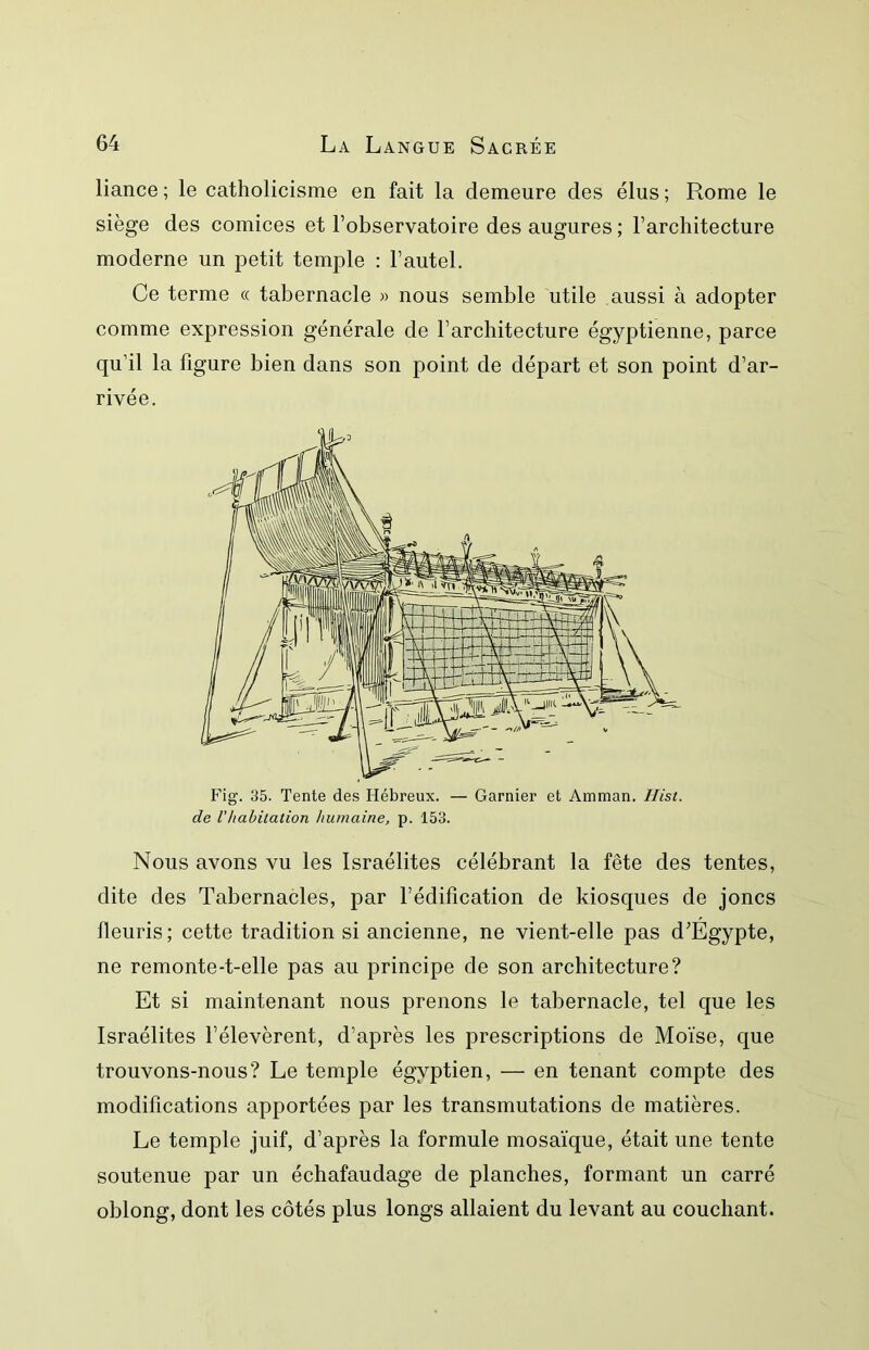 liance; le catholicisme en fait la demeure des élus; Rome le siège des comices et l’observatoire des augures ; l’architecture moderne un petit temple : l’autel. Ce terme « tabernacle » nous semble utile aussi à adopter comme expression générale de l’architecture égyptienne, parce qu’il la figure bien dans son point de départ et son point d’ar- rivée. Fig. 35. Tente des Hébreux. — Garnier et Amman. Ilist. de Vhabitation humaine, p. 153. Nous avons vu les Israélites célébrant la fête des tentes, dite des Tabernacles, par l’édification de kiosques de joncs fleuris; cette tradition si ancienne, ne vient-elle pas d’Egypte, ne remonte-t-elle pas au principe de son architecture? Et si maintenant nous prenons le tabernacle, tel que les Israélites l’élevèrent, d’après les prescriptions de Moïse, que trouvons-nous? Le temple égyptien, — en tenant compte des modifications apportées par les transmutations de matières. Le temple juif, d’après la formule mosaïque, était une tente soutenue par un échafaudage de planches, formant un carré oblong, dont les côtés plus longs allaient du levant au couchant.