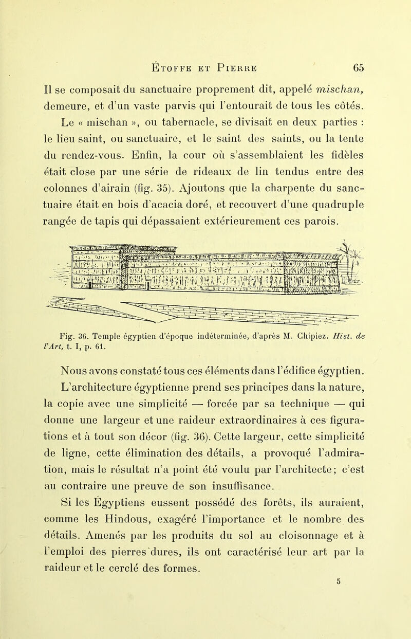 Il se composait du sanctuaire proprement dit, appelé misclmn, demeure, et d’un vaste parvis qui l’entourait de tous les côtés. Le c( mischan », ou tabernacle, se divisait en deux parties : le lieu saint, ou sanctuaire, et le saint des saints, ou la tente du rendez-vous. Enfin, la cour où s’assemblaient les fidèles était close par une série de rideaux de lin tendus entre des colonnes d’airain (lîg. 35). Ajoutons que la charpente du sanc- tuaire était en bois d’acacia doré, et recouvert d’une quadruple rangée de tapis qui dépassaient extérieurement ces parois. Fig. 36. Temple égyptien d’époque indéterminée, d’après M. Chipiez. Ilist. de l’Art, t. I, p. 61. Nous avons constaté tous ces éléments dans l’édifice égyptien. L’architecture égyptienne prend ses principes dans la nature, la copie avec une simplicité — forcée par sa technique — qui donne une largeur et une raideur extraordinaires à ces figura- tions et à tout son décor (fig. 36). Cette largeur, cette simplicité de ligne, cette élimination des détails, a provoqué l’admira- tion, mais le résultat n’a point été voulu par l’architecte; c’est au contraire une preuve de son insuffisance. Si les Égyptiens eussent possédé des forêts, ils auraient, comme les Hindous, exagéré l’importance et le nombre des détails. Amenés par les produits du sol au cloisonnage et à l’emploi des pierres dures, ils ont caractérisé leur art par la raideur et le cerclé des formes. 5