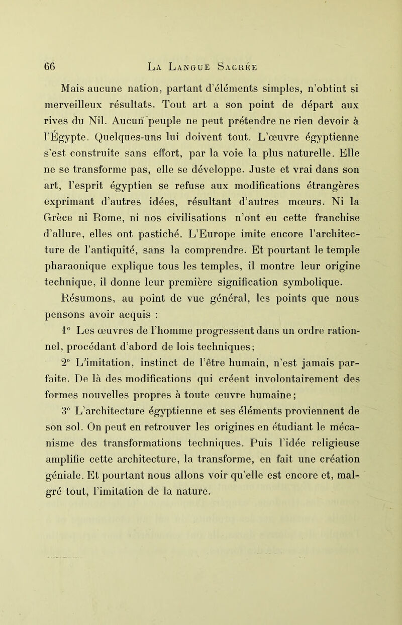 Mais aucune nation, partant d’éléments simples, n’obtint si merveilleux résultats. Tout art a son point de départ aux rives du Nil. Aucuiï peuple ne peut prétendre ne rien devoir à l’Égypte. Quelques-uns lui doivent tout. L’œuvre égyptienne s’est construite sans effort, par la voie la plus naturelle. Elle ne se transforme pas, elle se développe. Juste et vrai dans son art, l’esprit égyptien se refuse aux modifications étrangères exprimant d’autres idées, résultant d’autres mœurs. Ni la Grèce ni Rome, ni nos civilisations n’ont eu cette franchise d’allure, elles ont pastiché. L’Europe imite encore l’architec- ture de l’antiquité, sans la comprendre. Et pourtant le temple pharaonique explique tous les temples, il montre leur origine technique, il donne leur première signification symbolique. Résumons, au point de vue général, les points que nous pensons avoir acquis : 1° Les œuvres de l’homme progressent dans un ordre ration- nel, procédant d’abord de lois techniques; 2° L’imitation, instinct de l’être humain, n’est jamais par- faite. De là des modifications qui créent involontairement des formes nouvelles propres à toute œuvre humaine ; 3 L’architecture égyptienne et ses éléments proviennent de son sol. On peut en retrouver les origines en étudiant le méca- nisme des transformations techniques. Puis l’idée religieuse amplifie cette architecture, la transforme, en fait une création géniale. Et pourtant nous allons voir qu’elle est encore et, mal- gré tout, l’imitation de la nature.