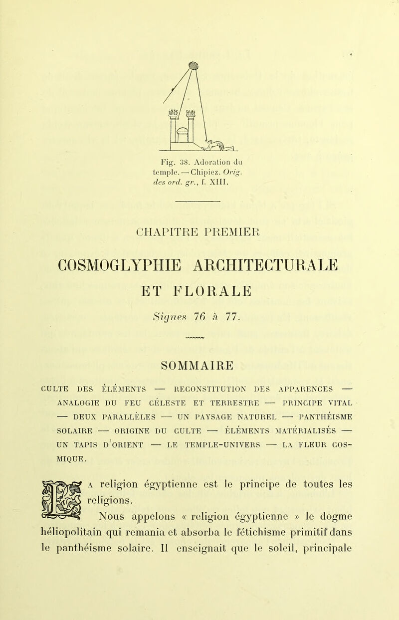 Fig. 138. Adoralion du temple. — Chipiez. Ori. des ord. g?'., 1'. XIII. CHAPITRE PREMIER COSMÜGLYPHIE ARCHITECTURALE ET FLORALE Signes 76 h 77. SOMMAIRE CULTE DES ÉLÉMENTS — RECONSTITUTION DES APPARENCES ANALOGIE DU FEU CÉLESTE ET TERRESTRE — PRINCIPE VITAL — DEUX PARALLÈLES —■ UN PAYSAGE NATUREL PANTHÉISME SOLAIRE ORIGINE DU CULTE — ÉLÉMENTS MATÉRIALISÉS UN TAPIS d’orient — LE TEMPLE-UNIVERS — LA FLEUR COS- MIQUE. A religion égyptienne est le principe de toutes les religions. Nous appelons « religion égyptienne » le dogme héliopolitain qui remania et absorba le fétichisme primitif dans le panthéisme solaire. Il enseignait que le soleil, principale