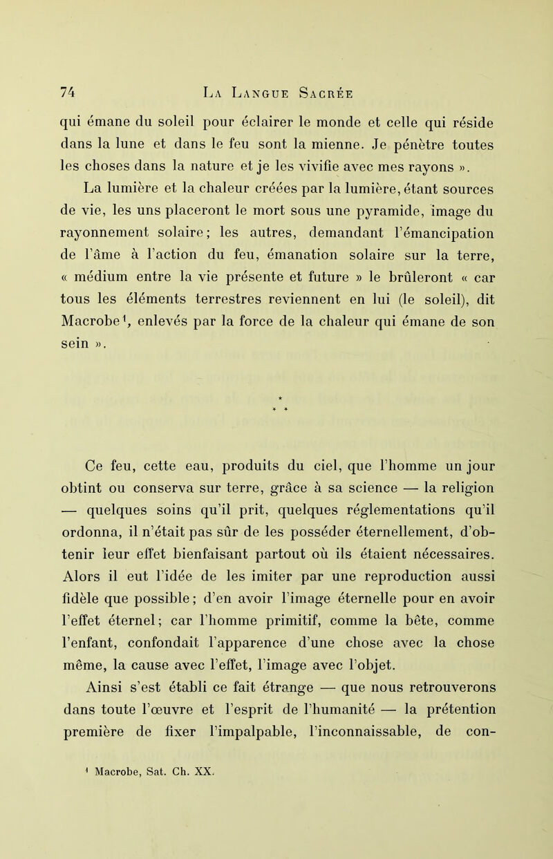 qui émane du soleil pour éclairer le monde et celle qui réside dans la lune et dans le feu sont la mienne. Je pénètre toutes les choses dans la nature et je les vivifie avec mes rayons «. La lumière et la chaleur créées par la lumière, étant sources de vie, les uns placeront le mort sous une pyramide, image du rayonnement solaire; les autres, demandant l’émancipation de l’âme à l’action du feu, émanation solaire sur la terre, « médium entre la vie présente et future » le brûleront « car tous les éléments terrestres reviennent en lui (le soleil), dit Macrobe^, enlevés par la force de la chaleur qui émane de son sein ». Ce feu, cette eau, produits du ciel, que l’homme un jour obtint ou conserva sur terre, grâce à sa science — la religion — quelques soins qu’il prit, quelques réglementations qu’il ordonna, il n’était pas sûr de les posséder éternellement, d’ob- tenir leur effet bienfaisant partout où ils étaient nécessaires. Alors il eut l’idée de les imiter par une reproduction aussi fidèle que possible ; d’en avoir l’image éternelle pour en avoir l’effet éternel; car l’homme primitif, comme la bête, comme l’enfant, confondait l’apparence d’une chose avec la chose même, la cause avec l’effet, l’image avec l’objet. Ainsi s’est établi ce fait étrange — que nous retrouverons dans toute l’œuvre et l’esprit de l’humanité — la prétention première de fixer l’impalpable, l’inconnaissable, de con- ^ Macrobe, Sat. Ch. XX.