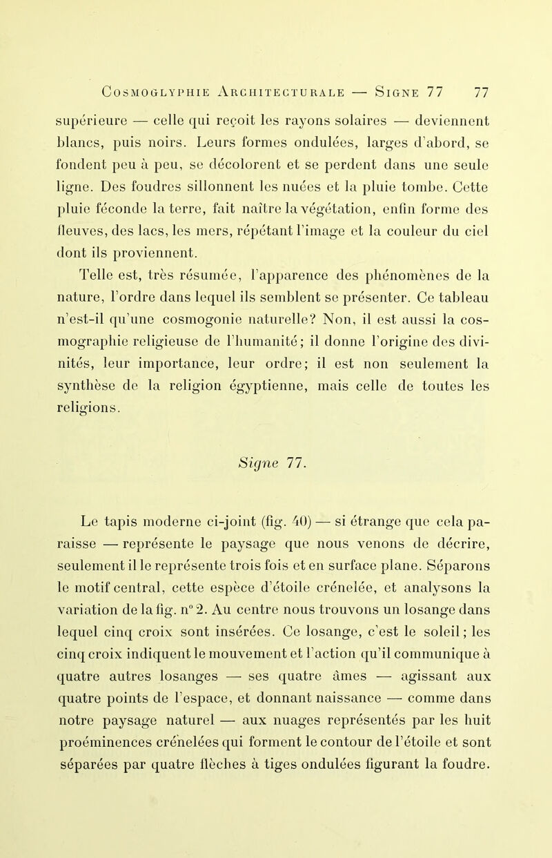 supérieure — celle qui reçoit les rayons solaires — deviennent blancs, puis noirs. Leurs formes ondulées, larges d’abord, se fondent peu à peu, se décolorent et se perdent dans une seule ligne. Des foudres sillonnent les nuées et la pluie tombe. Cette pluie féconde la terre, fait naître la végétation, enfin forme des neuves, des lacs, les mers, répétant l’image et la couleur du ciel dont ils proviennent. Telle est, très résumée, l’apparence des phénomènes de la nature, l’ordre dans lequel ils semblent se présenter. Ce tableau n’est-il qu’une cosmogonie naturelle? Non, il est aussi la cos- mographie religieuse de l’immanité; il donne l’origine des divi- nités, leur importance, leur ordre; il est non seulement la synthèse de la religion égyptienne, mais celle de toutes les religions. Signe 77. Le tapis moderne ci-joint (fig. 40) — si étrange que cela pa- raisse — représente le paysage que nous venons de décrire, seulement il le représente trois fois et en surface plane. Séparons le motif central, cette espèce d’étoile crénelée, et analysons la variation de lafig. n2. Au centre nous trouvons un losange dans lequel cinq croix sont insérées. Ce losange, c’est le soleil; les cinq croix indiquent le mouvement et l’action qu’il communique à quatre autres losanges — ses quatre âmes — agissant aux quatre points de l’espace, et donnant naissance — comme dans notre paysage naturel — aux nuages représentés par les huit proéminences crénelées qui forment le contour de l’étoile et sont séparées par quatre flèches à tiges ondulées figurant la foudre.