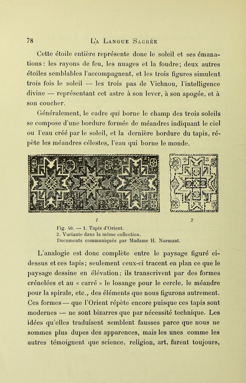Cette étoile entière représente donc le soleil et ses émana- tions : les rayons de feu, les nuages et la foudre ; deux autres étoiles semblables raccompagnent, et les trois figures simulent trois fois le soleil — les trois pas de Vichnou, l’intelligence divine — représentant cet astre à son lever, à son apogée, et à son coucher. Généralement, le cadre qui borne le champ des trois soleils se compose d’une bordure formée de méandres indiquant le ciel ou l’eau créé par le soleil, et la dernière bordure du tapis, ré- pète les méandres célestes, l’eau qui borne le monde. 1 2 Fig. 40. — 1. Tapis d’Orient. 2. Variante dans la même collection. Documents communiqués par Madame H. Normant. L’analogie est donc complète entre le paysage figuré ci- dessus et ces tapis ; seulement ceux-ci tracent en plan ce que le paysage dessine en élévation ; ils transcrivent par des formes crénelées et au « carré » le losange pour le cercle, le méandre pour la spirale, etc., des éléments que nous figurons autrement. Ces formes— que l’Orient répète encore puisque ces tapis sont modernes — ne sont bizarres que par nécessité technique. Les idées qu’elles traduisent semblent fausses parce que nous ne sommes plus dupes des apparences, mais les unes comme les autres témoignent que science, religion, art, furent toujours,