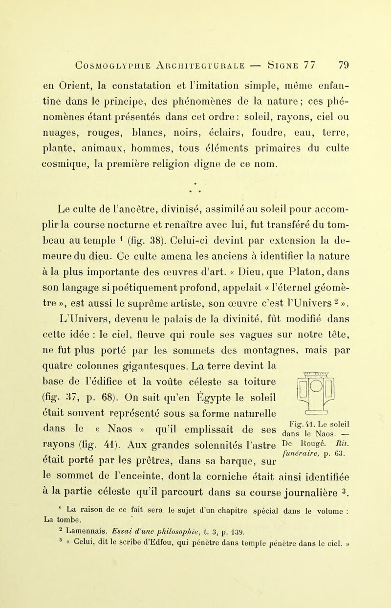 en Orient, la constatation et l’imitation simple, même enfan- tine dans le principe, des phénomènes de la nature; ces phé- nomènes étant présentés dans cet ordre : soleil, rayons, ciel ou nuages, rouges, blancs, noirs, éclairs, foudre, eau, terre, plante, animaux, hommes, tous éléments primaires du culte cosmique, la première religion digne de ce nom. Le culte de l’ancêtre, divinisé, assimilé au soleil pour accom- plir la course nocturne et renaître avec lui, fut transféré du tom- beau au temple ^ (fig, 38). Celui-ci devint par extension la de- meure du dieu. Ce culte amena les anciens à identifier la nature à la plus importante des œuvres d’art. « Dieu, que Platon, dans son langage si poétiquement profond, appelait « l’éternel géomè- tre », est aussi le suprême artiste, son œuvre c’est l’Univers ^ ». L’Univers, devenu le palais de la divinité, fût modifié dans cette idée : le ciel, fleuve qui roule ses vagues sur notre tête, ne fut plus porté par les sommets des montagnes, mais par quatre colonnes gigantesques. La terre devint la base de l’édifice et la voûte céleste sa toiture (fig. 37, p. 68). On sait qu’en Égypte le soleil était souvent représenté sous sa forme naturelle dans le « Naos » qu’il emplissait de ses daVs^ fe Nao^^— rayons (fig. 41). Aux grandes solennités l’astre Kougé. Rit. , . , funéraire, p. 63. était porte par les prêtres, dans sa barque, sur le sommet de l’enceinte, dont la corniche était ainsi identifiée à la partie céleste qu’il parcourt dans sa course journalière ^ La raison de ce fait sera le sujet d’un chapitre spécial dans le volume : La tombe. ^ Lamennais. Essai d’une philosophie, t. 3, p. 139. ® « Celui, dit le scribe d’Edfou, qui pénètre dans temple pénètre dans le ciel. »
