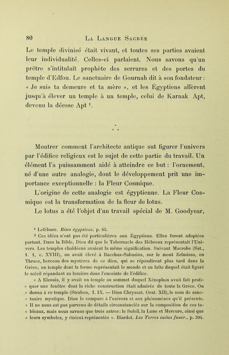 Le temple divinisé était vivant, et toutes ses parties avaient leur individualité. Celles-ci parlaient. Nous savons qu’un prêtre s’intitulait prophète des serrures et des portes du temple d’Edfou. Le sanctuaire de Gournah dit à son fondateur ; « Je suis ta demeure et ta mère », et les Egyptiens allèrent jusqu’à élever un temple à un temple, celui de Karnak Apt, devenu la déesse Apt L Montrer comment l’architecte antique sut figurer l’univers par l’édifice religieux est le sujet de cette partie du travail. Un élément l’a puissamment aidé à atteindre ce but : l’ornement, né d’une autre analogie, dont le développement prit une im- portance exceptionnelle : la Fleur Cosmique. L’origine de cette analogie est égyptienne. La Fleur Cos- mique est la transformation de la fleur de lotus. Le lotus a été Eobjet d’un travail spécial de M. Goodyear, ^ Lefébure. Rites égyptiens, p. 65. 2 Ces idées n’ont pas été particulières aux Egyptiens. Elles furent adoptées partout. Dans la Bible, Dieu dit que le Tabernacle des Hébreux représentait l’Uni- vers. Les temples chaldéens avaient la même signification. Suivant Macrobe (Sat., 1. 1, c. XVIII), on avait élevé à Bacchus-Sabazius, sur le mont Zelmisso, en Thrace, berceau des mystères de ce dieu, qui se répandirent plus tard dans la Grèce, un temple dont la forme représentait le monde et au faîte duquel était figuré le soleil répandant sa lumière dans l’enceinte de l’édifice. « A Eleusis, il y avait un temple au sommet duquel Xénophon avait fait prati- « quer une fenêtre dont la riche construction était admirée de toute la Grèce. On « donna à ce temple (Strabon, I. IX. — Dion Chrysost. Orat. XII),le nom de sanc- « tuaire mystique. Dion le compare à l’univers et aux phénomènes qu’il présente. « Il ne nous est pas parvenu de détails circonstanciés sur la composition de ces ta- ct bleaux, mais nous savons que trois astres: le Soleil,la Lune et Mercure, ainsi que « leurs symboles, y étaient représentés ». Biardot. Les Terres cuites fanér., p. 394.