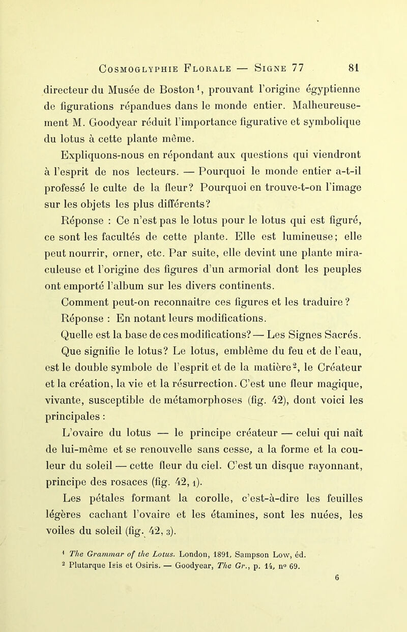 directeur du Musée de Boston S prouvant l’origine égyptienne de figurations répandues dans le monde entier. Malheureuse- ment M. Goodyear réduit l’importance figurative et symbolique du lotus à cette plante même. Expliquons-nous en répondant aux questions qui viendront à l’esprit de nos lecteurs. — Pourquoi le monde entier a-t-il professé le culte de la fleur? Pourquoi en trouve-t-on l’image sur les objets les plus différents? Réponse : Ce n’est pas le lotus pour le lotus qui est figuré, ce sont les facultés de cette plante. Elle est lumineuse; elle peut nourrir, orner, etc. Par suite, elle devint une plante mira- culeuse et l’origine des figures d’un armorial dont les peuples ont emporté l’album sur les divers continents. Comment peut-on reconnaitre ces figures et les traduire ? Réponse : En notant leurs modifications. Quelle est la base de ces modifications? — Les Signes Sacrés. Que signifie le lotus? Le lotus, emblème du feu et de l’eau, est le double symbole de l’esprit et de la matière le Créateur et la création, la vie et la résurrection. C’est une fleur magique, vivante, susceptible de métamorphoses (fig. 42), dont voici les principales : L’ovaire du lotus — le principe créateur — celui qui naît de lui-même et se renouvelle sans cesse, a la forme et la cou- leur du soleil — cette fleur du ciel. C’est un disque rayonnant, principe des rosaces (fig. 42, i). Les pétales formant la corolle, c’est-à-dire les feuilles légères cachant l’ovaire et les étamines, sont les nuées, les voiles du soleil (fig. 42, 3). ^ The Grammar of the Lotus. London, 1891, Sampson Low, éd. 2 Plutarque Isis et Osiris. — Goodyear, The Gr., p. 14, n° 69. 6