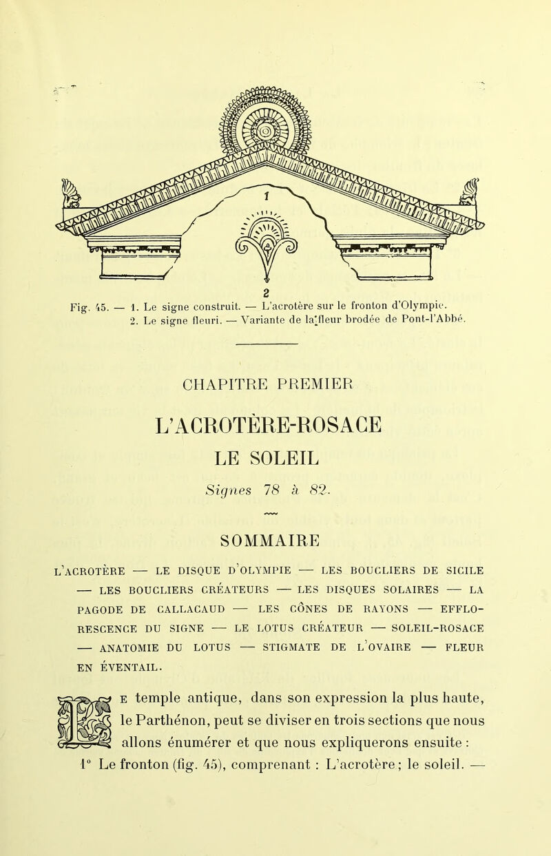 2 Fig. 45. — 1. Le signe construit. — L’acrotère sur le fronton d’Olympie. 2. Le signe fleuri. — Variante de la'fleur brodée de Pont-l’Abbé. CHAPITRE PREMIER L’ACROTÈRE-ROSACE LE SOLEIL Signes 78 à (S2. SOMMAIRE l’acrotère — LE DISQUE d’oLYMPIE LES BOUCLIERS DE SICILE — LES BOUCLIERS CREATEURS — LES DISQUES SOLAIRES — LA PAGODE DE CALLACAUD — LES CONES DE RAYONS EFFLO- RESCENCE DU SIGNE — LE LOTUS CREATEUR — SOLEIL-ROSACE — ANATOMIE DU LOTUS — STIGMATE DE l’oVAIRE FLEUR EN ÉVENTAIL. E temple antique, dans son expression la plus haute, le Parthénon, peut se diviser en trois sections que nous allons énumérer et que nous expliquerons ensuite :