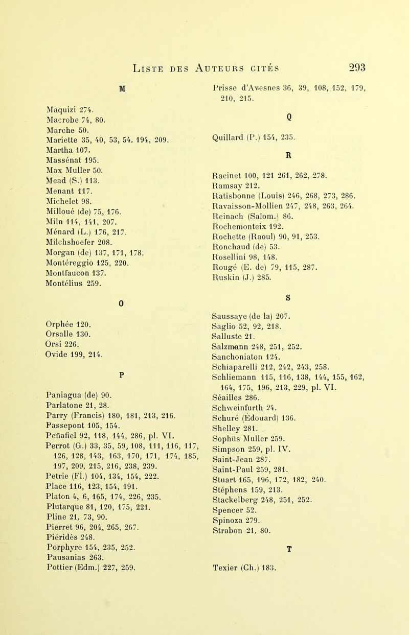 M Maquizi 274. Macrobe 74, 80. Marche 50. Mariette 35, 40, 53, 54, 194, 209. Martha 107. Massénat 195. Max Muller 50. Mead (S.) 113. Menant 117. Michelet 98. Milloué (de) 75, 176. Miln 114, 141, 207. Ménard (L.) 176, 217. Milchshoefer 208. Morgan (de) 137, 171, 178. Montéreggio 125, 220. Montfaucon 137. Montélius 259. 0 Orphée 120. Orsalle 130. Orsi 226. Ovide 199, 214. P Paniagua (de) 90. Parlatone 21, 28. Parry (Francis) 180, 181, 213, 216. Passepont 105, 154. Penafiel 92, 118, 144, 286, pl. VI. Perrot (G.) 33, 35, 59, 108, 111, 116, 117, 126, 128, 143, 163, 170, 171, 174, 185, 197, 209, 215, 216, 238, 239. Petrie (Fl.) 104, 134, 154, 222. Place 116, 123, 154, 191. Platon 4, 6, 165, 174, 226, 235. Plutarque 81, 120, 175, 221. Pline 21, 73, 90. Pierret 96, 204, 265, 267. Piéridès 248. Porphyre 154, 235, 252. Pausanias 263. Pottier (Edm.) 227, 259. Prisse d’Av.esnes 36, 39, 108, 152, 179, 210, 215. Q Quillard (P.) 154, 235. R Racine! 100, 121 261, 262, 278. Ramsay 212. Ratisbonne (Louis) 246, 268, 273, 286. Ravaisson-Mollien 247, 248, 263, 264. Reinach (Salom.) 86. Rochemonteix 192. Rochette (Raoul) 90, 91, 253. Ronchaud (de) 53. Rosellini 98, 148. Rougé (E. de) 79, 115, 287. Ruskin (J.) 285. S Saussaye (de la) 207. Saglio 52, 92, 218. Salluste 21. Salzmann 248, 251, 252. Sanchoniaton 124. Schiaparelli 212, 242, 243, 258. Schliemann 115, 116, 138, 144, 155, 162, 164, 175, 196, 213, 229, pl. VI. Séailles 286. Schweinfurth 24. Schuré (Édouard) 136. Shelley 281. Sophüs Muller 259. Simpson 259, pl. IV. Saint-Jean 287. Saint-Paul 259, 281. Stuart 165, 196, 172, 182, 240. Stéphens 159, 213. Stackelberg 248, 251, 252. Spencer 52. Spinoza 279. Strabon 21, 80. T Texier (Ch.) 183.