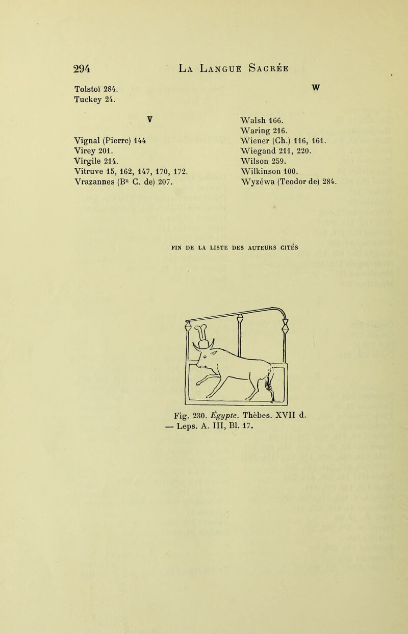 Tolstoï 284. w Tuckey 24. V Vignal (Pierre) 144 Virey 201. Virgile 214. Vitruve 15, 162, 147, 170, 172. Vrazannes (B C. de) 207. Walsh 166. Waring 216. Wiener (Ch.) 116, 161. Wiegand 211, 220. Wilson 259. Wilkinson 100. Wyzéwa (Teodor de) 284 FIN DE LA LISTE DES AUTEURS CITES Fig. 230. Égypte. Thèbes. XVII d. — Leps. A. III, Bl. 17.