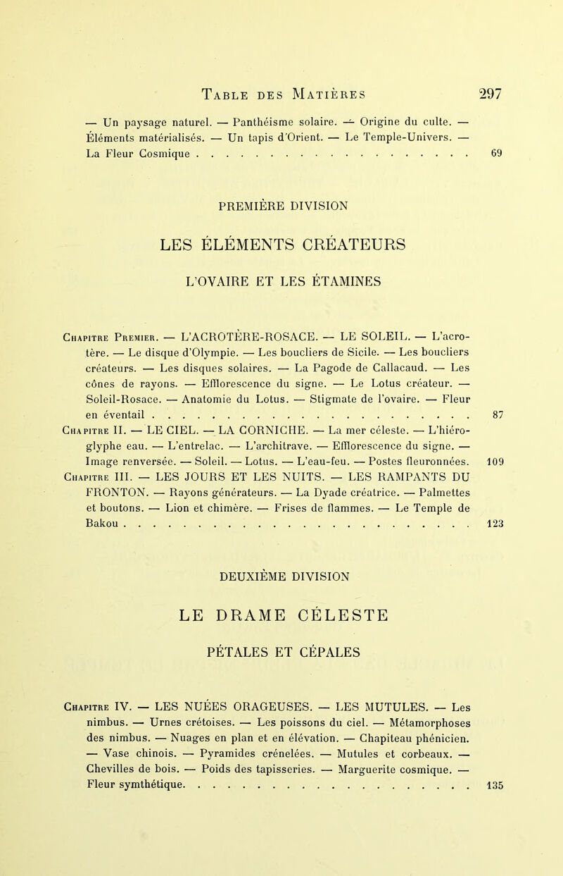 — Un paysage naturel. — Panthéisme solaire. — Origine du culte. — Éléments matérialisés. — Un tapis d’Orient. — Le Temple-Univers. — La Fleur Cosmique 69 PREMIÈRE DIVISION LES ÉLÉMENTS CRÉATEURS L’OVAIRE ET LES ÉTAMINES Chapitre Premier. — L’ACROTÈRE-ROSACE. — LE SOLEIL. — L’acro- tère. — Le disque d’Olympie. — Les boucliers de Sicile. — Les boucliers créateurs. — Les disques solaires. — La Pagode de Callacaud. — Les cônes de rayons. — Efflorescence du signe. — Le Lotus créateur. — Soleil-Rosace. — Anatomie du Lotus. — Stigmate de l’ovaire. — Fleur en éventail 87 Chapitre IL — LE CIEL. — LA CORNICHE. — La mer céleste. — L’hiéro- glyphe eau. — L’entrelac. — L’architrave. — Efflorescence du signe. — Image renversée. — Soleil. — Lotus. — L’eau-feu. — Postes fleuronnées. 109 Chapitre III. — LES JOURS ET LES NUITS. — LES RAMPANTS DU FRONTON. — Rayons générateurs. — La Dyade créatrice. — Palmettes et boutons. — Lion et chimère. — Frises de flammes. — Le Temple de Bakou 123 DEUXIÈME DIVISION LE DRAME CÉLESTE PÉTALES ET CÉPALES Chapitre IV. — LES NUÉES ORAGEUSES. — LES MUTULES. — Les nimbus. — Urnes crétoises. — Les poissons du ciel. — Métamorphoses des nimbus. — Nuages en plan et en élévation. — Chapiteau phénicien. — Vase chinois. — Pyramides crénelées. — Mutules et corbeaux. — Chevilles de bois. — Poids des tapisseries. — Marguerite cosmique. — Fleur symthétique 135