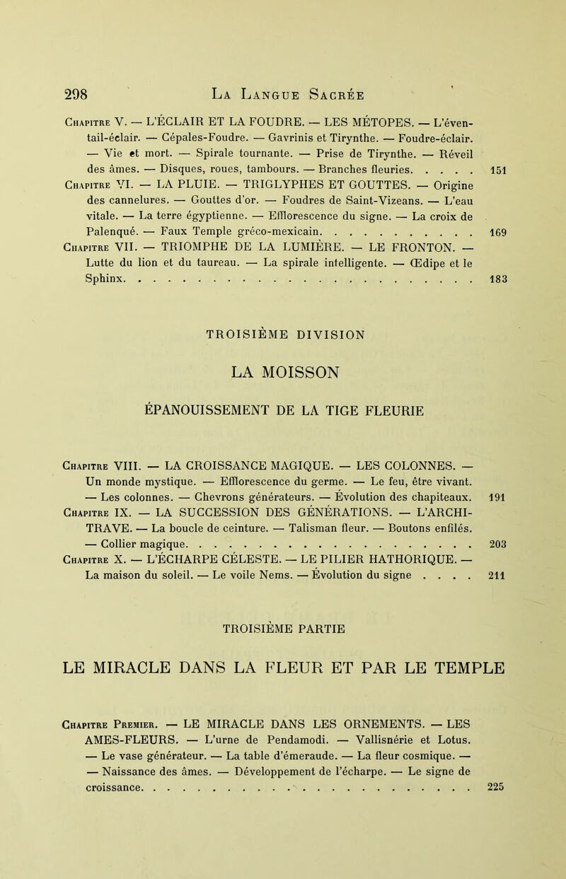 Chapitre V. — L’ÉCLAIR ET LA FOUDRE. — LES MÉTOPES. — L’éven- tail-éclair. — Cépales-Foudre. — Gavrinis et Tirynthe. — Foudre-éclair. — Vie et mort. — Spirale tournante. — Prise de Tirynthe. — Réveil des âmes. — Disques, roues, tambours. — Branches fleuries 151 Chapitre VI. — LA PLUIE. — TRIGLYPHES ET GOUTTES. — Origine des cannelures. — Gouttes d’or. — Foudres de Saint-Vizeans. — L’eau vitale. — La terre égyptienne. — Efflorescence du signe. — La croix de Palenqué. — Faux Temple gréco-mexicain 169 Chapitre VIL — TRIOMPHE DE LA LUMIÈRE. — LE FRONTON. — Lutte du lion et du taureau. — La spirale intelligente. — Œdipe et le Sphinx 183 TROISIÈME DIVISION LA MOISSON ÉPANOUISSEMENT DE LA TIGE FLEURIE Chapitre VIII. — LA CROISSANCE MAGIQUE. — LES COLONNES. — Un monde mystique. — Efflorescence du germe. — Le feu, être vivant. — Les colonnes. — Chevrons générateurs. — Évolution des chapiteaux. 191 Chapitre IX. — LA SUCCESSION DES GÉNÉRATIONS. — L’ARCHI- TRAVE. — La boucle de ceinture. — Talisman fleur. — Boutons enfilés. — Collier magique 203 Chapitre X. — L’ÉCHARPE CÉLESTE. — LE PILIER HATHORIQUE. — La maison du soleil. — Le voile Nems. — Évolution du signe .... 211 TROISIÈME PARTIE LE MIRACLE DANS LA FLEUR ET PAR LE TEMPLE Chapitre Premier. — LE MIRACLE DANS LES ORNEMENTS. — LES AMES-FLEURS. — L’urne de Pendamodi. — Vallisnérie et Lotus. — Le vase générateur. — La table d’émeraude. — La fleur cosmique. — — Naissance des âmes. — Développement de l’écharpe. — Le signe de croissance, 225