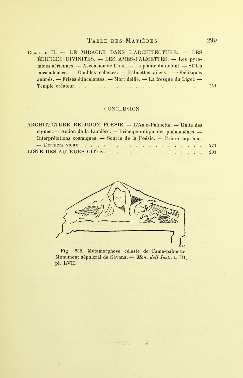 Chapitre II. — LE MIRACLE DANS L’ARCHITECTURE. — LES ÉDIFICES DIVINITÉS. — LES AMES-PALMETTES. — Les pyra- mides aériennes. — Ascension de l’âme. — La plante du défunt. — Stèles miraculeuses. — Doubles célestes. — Palmettes ailées. — Obélisques animés. — Frises étincelantes. — Mort déifié. — La fresque du Liget. — Temple créateur 241 CONCLUSION ARCHITECTURE, RELIGION, POÉSIE. — L’Ame-Palmette. — Unité des signes. — Action de la Lumière. — Principe unique des phénomènes. — Interprétations cosmiques. — Source de la Poésie. — Prière suprême. — Derniers vœux 271 LISTE DES AUTEURS CITÉS 291 Monument sépulcral de Sévana. — Mon. dell Inst., t. III, pl. LVII.